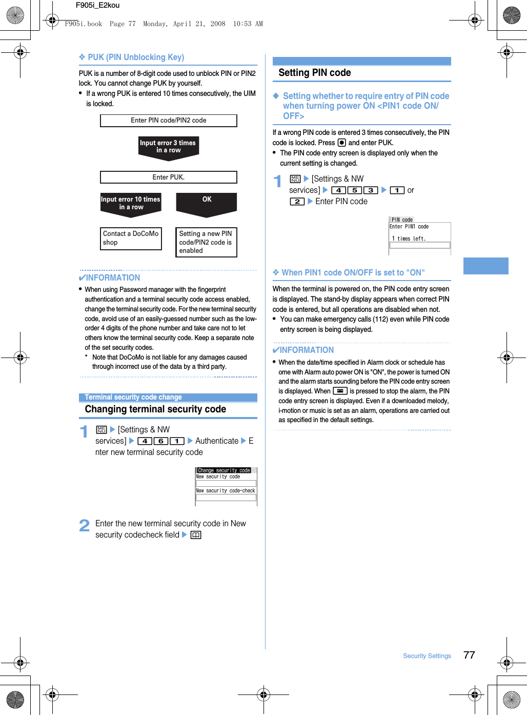 77Security SettingsF905i_E2kou❖PUK (PIN Unblocking Key)PUK is a number of 8-digit code used to unblock PIN or PIN2 lock. You cannot change PUK by yourself.•If a wrong PUK is entered 10 times consecutively, the UIM is locked.✔INFORMATION•When using Password manager with the fingerprint authentication and a terminal security code access enabled, change the terminal security code. For the new terminal security code, avoid use of an easily-guessed number such as the low-order 4 digits of the phone number and take care not to let others know the terminal security code. Keep a separate note of the set security codes.*Note that DoCoMo is not liable for any damages caused through incorrect use of the data by a third party.Terminal security code changeChanging terminal security code1me[Settings &amp; NW services]e461eAuthenticateeEnter new terminal security code2Enter the new terminal security code in New security codecheck fieldepSetting PIN code◆Setting whether to require entry of PIN code when turning power ON &lt;PIN1 code ON/OFF&gt;If a wrong PIN code is entered 3 times consecutively, the PIN code is locked. Press g and enter PUK.•The PIN code entry screen is displayed only when the current setting is changed.1me[Settings &amp; NW services]e453e1 or 2eEnter PIN code❖When PIN1 code ON/OFF is set to &quot;ON&quot;When the terminal is powered on, the PIN code entry screen is displayed. The stand-by display appears when correct PIN code is entered, but all operations are disabled when not.•You can make emergency calls (112) even while PIN code entry screen is being displayed.✔INFORMATION•When the date/time specified in Alarm clock or schedule has ome with Alarm auto power ON is &quot;ON&quot;, the power is turned ON and the alarm starts sounding before the PIN code entry screen is displayed. When f is pressed to stop the alarm, the PIN code entry screen is displayed. Even if a downloaded melody, i-motion or music is set as an alarm, operations are carried out as specified in the default settings.Enter PUK.Enter PIN code/PIN2 codeContact a DoCoMo shopInput error 3 times in a rowInput error 10 times in a rowSetting a new PIN code/PIN2 code is enabledOKF905i.book  Page 77  Monday, April 21, 2008  10:53 AM