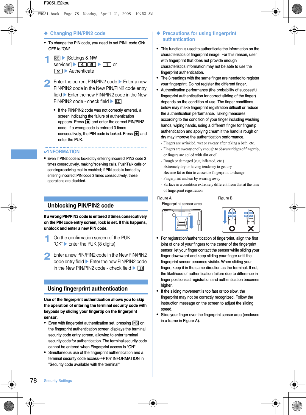 78 Security SettingsF905i_E2kou◆Changing PIN/PIN2 code•To change the PIN code, you need to set PIN1 code ON/OFF to &quot;ON&quot;.1me[Settings &amp; NW services]e45e1 or 2eAuthenticate2Enter the current PIN/PIN2 codeeEnter a new PIN/PIN2 code in the New PIN/PIN2 code entry fieldeEnter the new PIN/PIN2 code in the New PIN/PIN2 code - check fieldep•If the PIN/PIN2 code was not correctly entered, a screen indicating the failure of authentication appears. Press g and enter the correct PIN/PIN2 code. If a wrong code is entered 3 times consecutively, the PIN code is locked. Press g and enter the PUK.✔INFORMATION•Even if PIN2 code is locked by entering incorrect PIN2 code 3 times consecutively, making/receiving calls, PushTalk calls or sending/receiving mail is enabled; if PIN code is locked by entering incorrect PIN code 3 times consecutively, these operations are disabled.Unblocking PIN/PIN2 codeIf a wrong PIN/PIN2 code is entered 3 times consecutively on the PIN code entry screen, lock is set. If this happens, unblock and enter a new PIN code.1On the confirmation screen of the PUK, &quot;OK&quot;eEnter the PUK (8 digits)2Enter a new PIN/PIN2 code in the New PIN/PIN2 code entry fieldeEnter the new PIN/PIN2 code in the New PIN/PIN2 code - check fieldepUsing fingerprint authenticationUse of the fingerprint authentication allows you to skip the operation of entering the terminal security code with keypads by sliding your fingertip on the fingerprint sensor.•Even with fingerprint authentication set, pressing m on the fingerprint authentication screen displays the terminal security code entry screen, allowing to enter terminal security code for authentication. The terminal security code cannot be entered when Fingerprint access is &quot;ON&quot;.•Simultaneous use of the fingerprint authentication and a terminal security code access➝P107 INFORMATION in &quot;Security code available with the terminal&quot;◆Precautions for using fingerprint authentication•This function is used to authenticate the information on the characteristics of fingerprint image. For this reason, user with fingerprint that does not provide enough characteristics information may not be able to use the fingerprint authentication.•The 3 readings with the same finger are needed to register your fingerprint. Do not register the different finger.•Authentication performance (the probability of successful fingerprint authentication for correct sliding of the finger) depends on the condition of use. The finger conditions below may make fingerprint registration difficult or reduce the authentication performance. Taking measures according to the condition of your finger including washing hands, wiping hands, using a different finger for fingertip authentication and applying cream if the hand is rough or dry may improve the authentication performance.- Fingers are wrinkled, wet or sweaty after taking a bath, etc.- Fingers are sweaty or oily enough to obscure ridges of fingertip, or fingers are soiled with dirt or oil- Rough or damaged (cut, inflamed, etc.)- Extremely dry or having tendency to get dry- Became fat or thin to cause the fingerprint to change- Fingerprint unclear by wearing away- Surface in a condition extremely different from that at the time of fingerprint registration•For registration/authentication of fingerprint, align the first joint of one of your fingers to the center of the fingerprint sensor, let your finger contact the sensor while sliding your finger downward and keep sliding your finger until the fingerprint sensor becomes visible. When sliding your finger, keep it in the same direction as the terminal. If not, the likelihood of authentication failure due to difference in finger positions at registration and authentication becomes higher.•If the sliding movement is too fast or too slow, the fingerprint may not be correctly recognized. Follow the instruction message on the screen to adjust the sliding speed.•Slide your finger over the fingerprint sensor area (enclosed in a frame in Figure A).Fingerprint sensor areaFigure A Figure BF905i.book  Page 78  Monday, April 21, 2008  10:53 AM