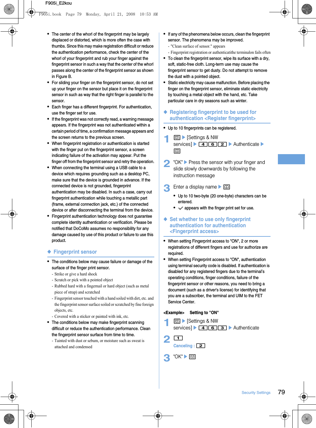 79Security SettingsF905i_E2kou•The center of the whorl of the fingerprint may be largely displaced or distorted, which is more often the case with thumbs. Since this may make registration difficult or reduce the authentication performance, check the center of the whorl of your fingerprint and rub your finger against the fingerprint sensor in such a way that the center of the whorl passes along the center of the fingerprint sensor as shown in Figure B.•For sliding your finger on the fingerprint sensor, do not set up your finger on the sensor but place it on the fingerprint sensor in such as way that the right finger is parallel to the sensor.•Each finger has a different fingerprint. For authentication, use the finger set for use.•If the fingerprint was not correctly read, a warning message appears. If the fingerprint was not authenticated within a certain period of time, a confirmation message appears and the screen returns to the previous screen.•When fingerprint registration or authentication is started with the finger put on the fingerprint sensor, a screen indicating failure of the activation may appear. Put the finger off from the fingerprint sensor and retry the operation.•When connecting the terminal using a USB cable to a device which requires grounding such as a desktop PC, make sure that the device is grounded in advance. If the connected device is not grounded, fingerprint authentication may be disabled. In such a case, carry out fingerprint authentication while touching a metallic part (frame, external connection jack, etc.) of the connected device or after disconnecting the terminal from the device.•Fingerprint authentication technology does not guarantee complete identity authentication or verification. Please be notified that DoCoMo assumes no responsibility for any damage caused by use of this product or failure to use this product.◆Fingerprint sensor•The conditions below may cause failure or damage of the surface of the finger print sensor.- Strike or give a hard shock- Scratch or pick with a pointed object- Rubbed hard with a fingernail or hard object (such as metal piece of strap) and scratched- Fingerprint sensor touched with a hand soiled with dirt, etc. and the fingerprint sensor surface soiled or scratched by fine foreign objects, etc.- Covered with a sticker or painted with ink, etc.•The conditions below may make fingerprint scanning difficult or reduce the authentication performance. Clean the fingerprint sensor surface from time to time.- Tainted with dust or sebum, or moisture such as sweat is attached and condensed•If any of the phenomena below occurs, clean the fingerprint sensor. The phenomena may be improved.- &quot;Clean surface of sensor.&quot; appears- Fingerprint registration or authenticatithe terminalon fails often•To clean the fingerprint sensor, wipe its surface with a dry, soft, static-free cloth. Long-term use may cause the fingerprint sensor to get dusty. Do not attempt to remove the dust with a pointed object.•Static electricity may cause malfunction. Before placing the finger on the fingerprint sensor, eliminate static electricity by touching a metal object with the hand, etc. Take particular care in dry seasons such as winter.◆Registering fingerprint to be used for authentication &lt;Register fingerprint&gt;•Up to 10 fingerprints can be registered.1me[Settings &amp; NW services]e462eAuthenticateep2&quot;OK&quot;ePress the sensor with your finger and slide slowly downwards by following the instruction message3Enter a display nameep•Up to 10 two-byte (20 one-byte) characters can be entered.• appears with the finger print set for use.◆Set whether to use only fingerprint authentication for authentication &lt;Fingerprint access&gt;•When setting Fingerprint access to &quot;ON&quot;, 2 or more registrations of different fingers and use for authorize are required.•When setting Fingerprint access to &quot;ON&quot;, authentication using terminal security code is disabled. If authentication is disabled for any registered fingers due to the terminal’s operating conditions, finger conditions, failure of the fingerprint sensor or other reasons, you need to bring a document (such as a driver&apos;s license) for identifying that you are a subscriber, the terminal and UIM to the FET Service Center.&lt;Example&gt; Setting to &quot;ON&quot;1me[Settings &amp; NW services]e463eAuthenticate21Canceling : 23&quot;OK&quot;eaF905i.book  Page 79  Monday, April 21, 2008  10:53 AM