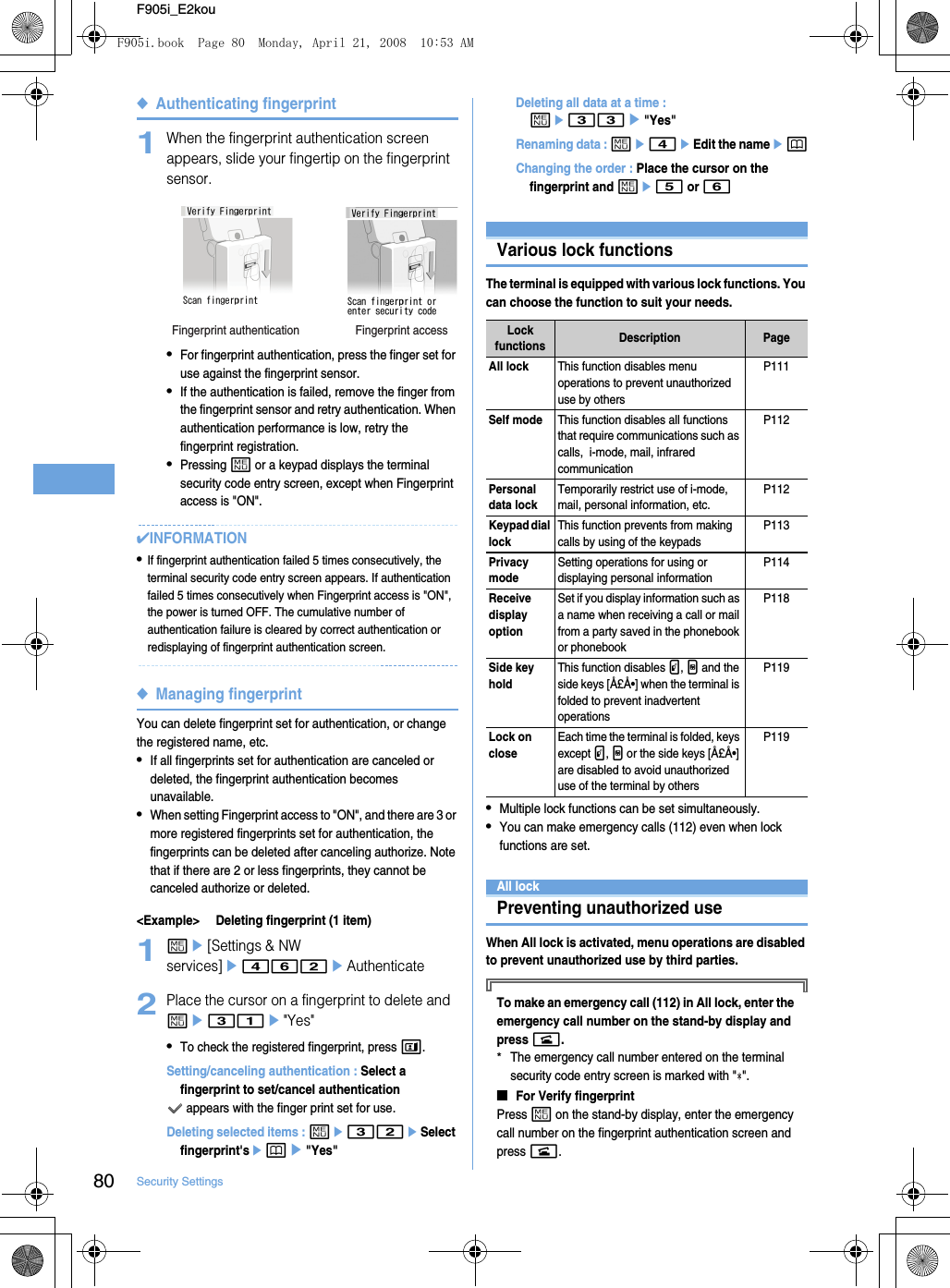 80 Security SettingsF905i_E2kou◆Authenticating fingerprint1When the fingerprint authentication screen appears, slide your fingertip on the fingerprint sensor.•For fingerprint authentication, press the finger set for use against the fingerprint sensor.•If the authentication is failed, remove the finger from the fingerprint sensor and retry authentication. When authentication performance is low, retry the fingerprint registration.•Pressing m or a keypad displays the terminal security code entry screen, except when Fingerprint access is &quot;ON&quot;.✔INFORMATION•If fingerprint authentication failed 5 times consecutively, the terminal security code entry screen appears. If authentication failed 5 times consecutively when Fingerprint access is &quot;ON&quot;, the power is turned OFF. The cumulative number of authentication failure is cleared by correct authentication or redisplaying of fingerprint authentication screen.◆Managing fingerprintYou can delete fingerprint set for authentication, or change the registered name, etc.•If all fingerprints set for authentication are canceled or deleted, the fingerprint authentication becomes unavailable.•When setting Fingerprint access to &quot;ON&quot;, and there are 3 or more registered fingerprints set for authentication, the fingerprints can be deleted after canceling authorize. Note that if there are 2 or less fingerprints, they cannot be canceled authorize or deleted.&lt;Example&gt; Deleting fingerprint (1 item)1me[Settings &amp; NW services]e462eAuthenticate2Place the cursor on a fingerprint to delete and me31e&quot;Yes&quot;•To check the registered fingerprint, press t.Setting/canceling authentication : Select a fingerprint to set/cancel authentication appears with the finger print set for use.Deleting selected items : me32eSelect fingerprint&apos;sepe&quot;Yes&quot;Deleting all data at a time : me33e&quot;Yes&quot;Renaming data : me4eEdit the nameepChanging the order : Place the cursor on the fingerprint and me5 or 6Restricting mobile phone operationsVarious lock functionsThe terminal is equipped with various lock functions. You can choose the function to suit your needs.•Multiple lock functions can be set simultaneously.•You can make emergency calls (112) even when lock functions are set.All lockPreventing unauthorized useWhen All lock is activated, menu operations are disabled to prevent unauthorized use by third parties.To make an emergency call (112) in All lock, enter the emergency call number on the stand-by display and press n.*The emergency call number entered on the terminal security code entry screen is marked with &quot; &quot;.■For Verify fingerprintPress m on the stand-by display, enter the emergency call number on the fingerprint authentication screen and press n.Fingerprint accessFingerprint authenticationLock functions Description PageAll lockThis function disables menu operations to prevent unauthorized use by othersP111Self modeThis function disables all functions that require communications such as calls,  i-mode, mail, infrared communicationP112Personal data lockTemporarily restrict use of i-mode, mail, personal information, etc.P112Keypad dial lockThis function prevents from making calls by using of the keypadsP113Privacy modeSetting operations for using or displaying personal informationP114Receive display optionSet if you display information such as a name when receiving a call or mail from a party saved in the phonebook or phonebookP118Side key holdThis function disables P, M and the side keys [Å£Å•] when the terminal is folded to prevent inadvertent operationsP119Lock on closeEach time the terminal is folded, keys except P, M or the side keys [Å£Å•] are disabled to avoid unauthorized use of the terminal by othersP119F905i.book  Page 80  Monday, April 21, 2008  10:53 AM