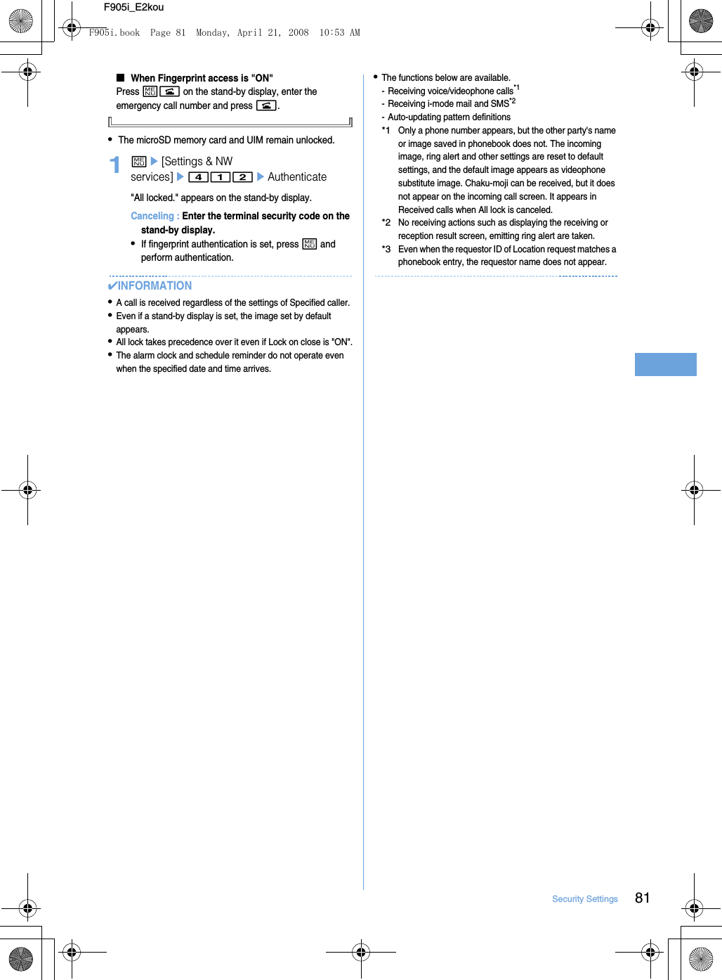 81Security SettingsF905i_E2kou■When Fingerprint access is &quot;ON&quot;Press mn on the stand-by display, enter the emergency call number and press n.•The microSD memory card and UIM remain unlocked.1me[Settings &amp; NW services]e412eAuthenticate&quot;All locked.&quot; appears on the stand-by display.Canceling : Enter the terminal security code on the stand-by display.•If fingerprint authentication is set, press m and perform authentication.✔INFORMATION•A call is received regardless of the settings of Specified caller.•Even if a stand-by display is set, the image set by default appears.•All lock takes precedence over it even if Lock on close is &quot;ON&quot;.•The alarm clock and schedule reminder do not operate even when the specified date and time arrives.•The functions below are available.- Receiving voice/videophone calls*1- Receiving i-mode mail and SMS*2- Auto-updating pattern definitions*1Only a phone number appears, but the other party&apos;s name or image saved in phonebook does not. The incoming image, ring alert and other settings are reset to default settings, and the default image appears as videophone substitute image. Chaku-moji can be received, but it does not appear on the incoming call screen. It appears in Received calls when All lock is canceled.*2No receiving actions such as displaying the receiving or reception result screen, emitting ring alert are taken.*3Even when the requestor ID of Location request matches a phonebook entry, the requestor name does not appear.F905i.book  Page 81  Monday, April 21, 2008  10:53 AM