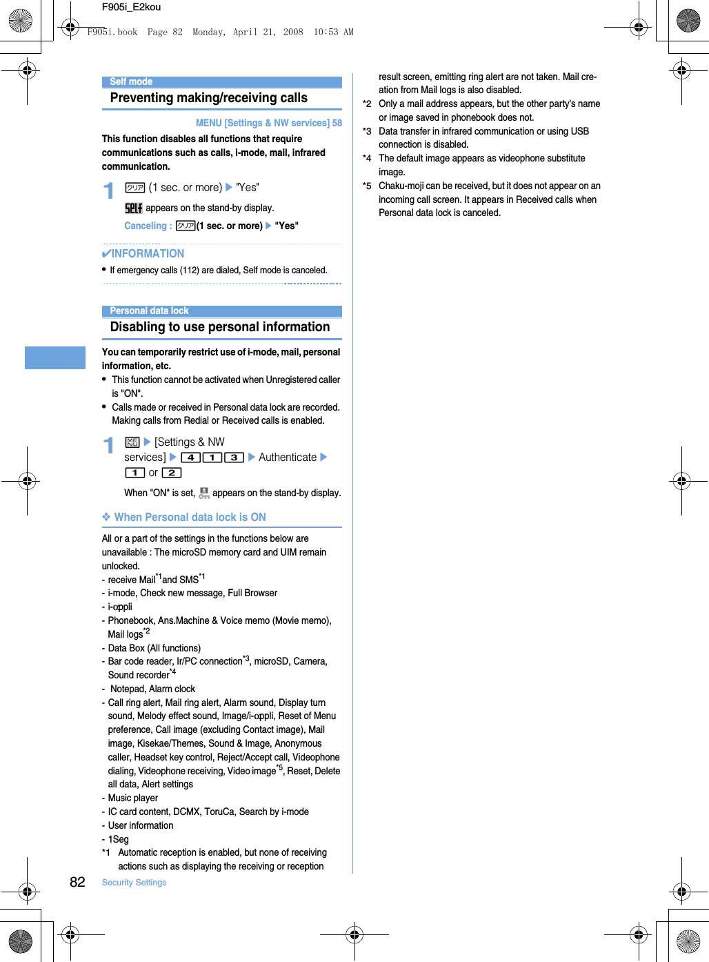 82 Security SettingsF905i_E2kouSelf modePreventing making/receiving callsMENU [Settings &amp; NW services] 58This function disables all functions that require communications such as calls, i-mode, mail, infrared communication.1c (1 sec. or more)e&quot;Yes&quot; appears on the stand-by display.Canceling : c(1 sec. or more)e&quot;Yes&quot;✔INFORMATION•If emergency calls (112) are dialed, Self mode is canceled.Personal data lock Disabling to use personal informationYou can temporarily restrict use of i-mode, mail, personal information, etc.•This function cannot be activated when Unregistered caller is &quot;ON&quot;.•Calls made or received in Personal data lock are recorded. Making calls from Redial or Received calls is enabled.1me[Settings &amp; NW services]e413eAuthenticatee1 or 2When &quot;ON&quot; is set,   appears on the stand-by display.❖When Personal data lock is ONAll or a part of the settings in the functions below are unavailable : The microSD memory card and UIM remain unlocked.- receive Mail*1and SMS*1- i-mode, Check new message, Full Browser-i-αppli- Phonebook, Ans.Machine &amp; Voice memo (Movie memo), Mail logs*2- Data Box (All functions)- Bar code reader, Ir/PC connection*3, microSD, Camera, Sound recorder*4-  Notepad, Alarm clock- Call ring alert, Mail ring alert, Alarm sound, Display turn sound, Melody effect sound, Image/i-αppli, Reset of Menu preference, Call image (excluding Contact image), Mail image, Kisekae/Themes, Sound &amp; Image, Anonymous caller, Headset key control, Reject/Accept call, Videophone dialing, Videophone receiving, Video image*5, Reset, Delete all data, Alert settings- Music player- IC card content, DCMX, ToruCa, Search by i-mode- User information-1Seg*1Automatic reception is enabled, but none of receiving actions such as displaying the receiving or reception result screen, emitting ring alert are not taken. Mail cre-ation from Mail logs is also disabled.*2Only a mail address appears, but the other party&apos;s name or image saved in phonebook does not.*3Data transfer in infrared communication or using USB connection is disabled.*4The default image appears as videophone substitute image.*5Chaku-moji can be received, but it does not appear on an incoming call screen. It appears in Received calls when Personal data lock is canceled.F905i.book  Page 82  Monday, April 21, 2008  10:53 AM