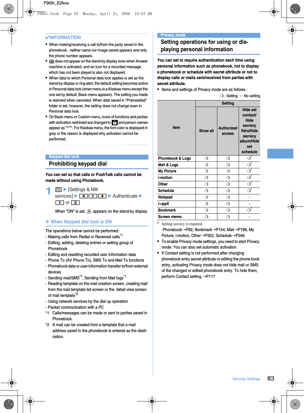 83Security SettingsF905i_E2kou✔INFORMATION•When making/receiving a call to/from the party saved in the phonebook,  neither name nor image saved appears and only the phone number appears.• does not appear on the stand-by display even when Answer machine is activated, and an icon for a recorded message which has not been played is also not displayed.•When data to which Personal data lock applies is set as the stand-by display or ring alert, the default setting becomes active in Personal data lock (when menu is a Kisekae menu except the one set by default, Basic menu appears). The setting you made is restored when canceled. When data saved in &quot;Preinstalled&quot; folder is set, however, the setting does not change even in Personal data lock.•On Basic menu or Custom menu, icons of functions and parties with activation restricted are changed to   and person names appear as &quot;***&quot;. For Kisekae menu, the font color is displayed in gray or the reason is displayed why activation cannot be performed.Keypad dial lockProhibiting keypad dialYou can set so that calls or PushTalk calls cannot be made without using Phonebook.1me[Settings &amp; NW services]e414eAuthenticatee1 or 2When &quot;ON&quot; is set,   appears on the stand-by display.❖When Keypad dial lock is ONThe operations below cannot be performed : - Making calls from Redial or Received calls*1- Editing, adding, deleting entries or setting group of Phonebook- Editing and resetting recorded user information data- Phone To (AV Phone To), SMS To and Mail To functions- Phonebook data or user information transfer to/from external devices- Sending mail/SMS*1, Sending from Mail logs*1- Reading template on the mail creation screen, creating mail from the mail template list screen or the  detail view screen  of mail template*2- Using network services by the dial up operation- Packet communication with a PC*1Calls/messages can be made or sent to parties saved in Phonebook.*2A mail can be created from a template that a mail address saved in the phonebook is entered as the desti-nation.Privacy modeSetting operations for using or dis-playing personal informationYou can set to require authentication each time using personal information such as phonebook, not to display a phonebook or schedule with secret attribute or not to display calls or mails sent/received from parties with secret attribute.•Items and settings of Privacy mode are as follows : ❍ : Setting  - : No setting*Setting secrecy is required. Phonebook➝P82, Bookmark➝P154, Mail➝P188, My Picture, i-motion, Other➝P302, Schedule➝P346•To enable Privacy mode settings, you need to start Privacy mode. You can also set automatic activation.•If Contact setting is not performed after changing phonebook entry secret attribute or editing the phone book entry, activating Privacy mode does not hide mail or SMS of the changed or edited phonebook entry. To hide them, perform Contact setting.➝P117ItemSettingShow all Authorized accessHide set contact/Hide secrecy fldrs/Hide secrecy album/Hide set schedulePhonebook &amp; Logs❍❍❍*Mail &amp; Logs❍❍❍*My Picture❍❍❍*i-motion❍❍❍*Other❍❍❍*Schedule❍❍❍*Notepad❍❍-i-αppli❍❍-Bookmark❍❍❍*Screen memo❍❍-F905i.book  Page 83  Monday, April 21, 2008  10:53 AM