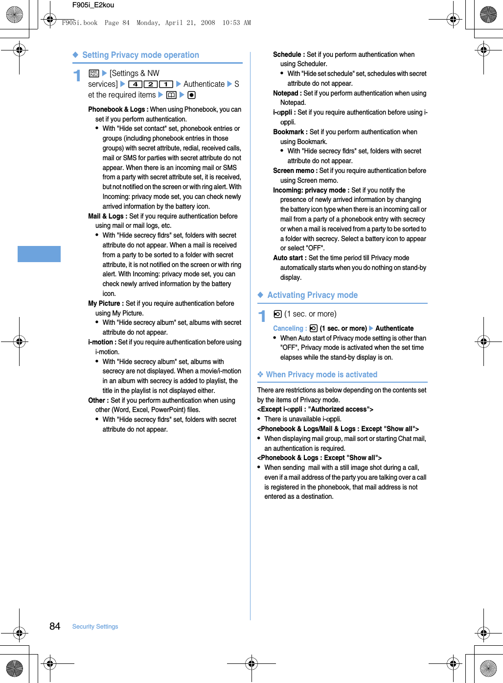 84 Security SettingsF905i_E2kou◆Setting Privacy mode operation1me[Settings &amp; NW services]e421eAuthenticateeSet the required itemsepegPhonebook &amp; Logs : When using Phonebook, you can set if you perform authentication.•With &quot;Hide set contact&quot; set, phonebook entries or groups (including phonebook entries in those groups) with secret attribute, redial, received calls, mail or SMS for parties with secret attribute do not appear. When there is an incoming mail or SMS from a party with secret attribute set, it is received, but not notified on the screen or with ring alert. With Incoming: privacy mode set, you can check newly arrived information by the battery icon.Mail &amp; Logs : Set if you require authentication before using mail or mail logs, etc.•With &quot;Hide secrecy fldrs&quot; set, folders with secret attribute do not appear. When a mail is received from a party to be sorted to a folder with secret attribute, it is not notified on the screen or with ring alert. With Incoming: privacy mode set, you can check newly arrived information by the battery icon.My Picture : Set if you require authentication before using My Picture.•With &quot;Hide secrecy album&quot; set, albums with secret attribute do not appear.i-motion : Set if you require authentication before using i-motion.•With &quot;Hide secrecy album&quot; set, albums with secrecy are not displayed. When a movie/i-motion in an album with secrecy is added to playlist, the title in the playlist is not displayed either.Other : Set if you perform authentication when using other (Word, Excel, PowerPoint) files.•With &quot;Hide secrecy fldrs&quot; set, folders with secret attribute do not appear.Schedule : Set if you perform authentication when using Scheduler.•With &quot;Hide set schedule&quot; set, schedules with secret attribute do not appear.Notepad : Set if you perform authentication when using Notepad.i-αppli : Set if you require authentication before using i-αppli.Bookmark : Set if you perform authentication when using Bookmark.•With &quot;Hide secrecy fldrs&quot; set, folders with secret attribute do not appear.Screen memo : Set if you require authentication before using Screen memo.Incoming: privacy mode : Set if you notify the presence of newly arrived information by changing the battery icon type when there is an incoming call or mail from a party of a phonebook entry with secrecy or when a mail is received from a party to be sorted to a folder with secrecy. Select a battery icon to appear or select &quot;OFF&quot;.Auto start : Set the time period till Privacy mode automatically starts when you do nothing on stand-by display.◆Activating Privacy mode1l (1 sec. or more)Canceling : l (1 sec. or more)eAuthenticate•When Auto start of Privacy mode setting is other than &quot;OFF&quot;, Privacy mode is activated when the set time elapses while the stand-by display is on.❖When Privacy mode is activatedThere are restrictions as below depending on the contents set by the items of Privacy mode.&lt;Except i-αppli : &quot;Authorized access&quot;&gt;•There is unavailable i-αppli.&lt;Phonebook &amp; Logs/Mail &amp; Logs : Except &quot;Show all&quot;&gt;•When displaying mail group, mail sort or starting Chat mail, an authentication is required.&lt;Phonebook &amp; Logs : Except &quot;Show all&quot;&gt;•When sending  mail with a still image shot during a call, even if a mail address of the party you are talking over a call is registered in the phonebook, that mail address is not entered as a destination.F905i.book  Page 84  Monday, April 21, 2008  10:53 AM