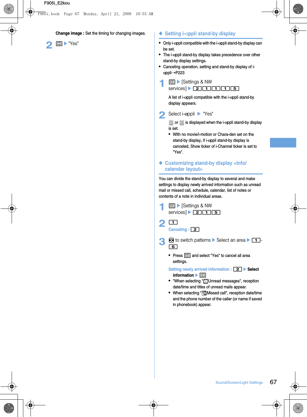 67Sound/Screen/Light SettingsF905i_E2kouChange image : Set the timing for changing images.2pe&quot;Yes&quot;◆Setting i-αppli stand-by display•Only i-αppli compatible with the i-αppli stand-by display can be set.•The i-αppli stand-by display takes precedence over other stand-by display settings.•Canceling operation, setting and stand-by display of i-αppli➝P2231me[Settings &amp; NW services]e21115A list of i-αppli compatible with the i-αppli stand-by display appears.2Select i-αppli e &quot;Yes&quot; or   is displayed when the i-αppli stand-by display is set.•With no movie/i-motion or Chara-den set on the stand-by display, if i-αppli stand-by display is canceled, Show ticker of i-Channel ticker is set to &quot;Yes&quot;.◆Customizing stand-by display &lt;Info/calendar layout&gt;You can divide the stand-by display to several and make settings to display newly arrived information such as unread mail or missed call, schedule, calendar, list of notes or contents of a note in individual areas.1me[Settings &amp; NW services]e21521Canceling : 23h to switch patternseSelect an areae1-6•Press m and select &quot;Yes&quot; to cancel all area settings.Setting newly arrived information : 2eSelect informationep•&quot;When selecting &quot; Unread messages&quot;, reception date/time and titles of unread mails appear.•When selecting &quot; Missed call&quot;, reception date/time and the phone number of the caller (or name if saved in phonebook) appear.F905i.book  Page 67  Monday, April 21, 2008  10:53 AM