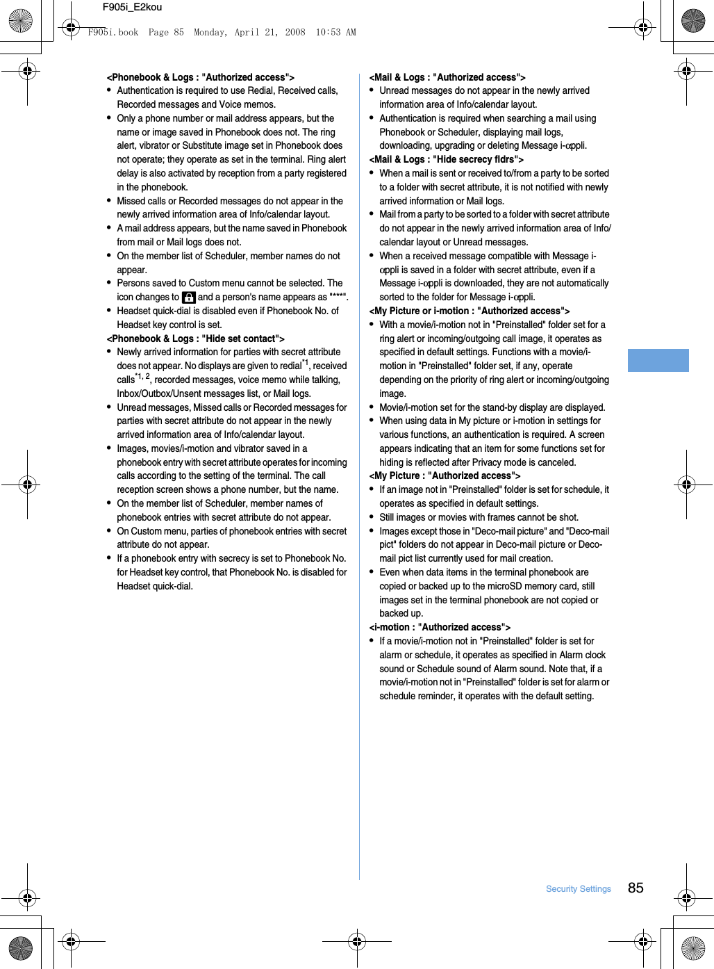 85Security SettingsF905i_E2kou&lt;Phonebook &amp; Logs : &quot;Authorized access&quot;&gt;•Authentication is required to use Redial, Received calls, Recorded messages and Voice memos.•Only a phone number or mail address appears, but the name or image saved in Phonebook does not. The ring alert, vibrator or Substitute image set in Phonebook does not operate; they operate as set in the terminal. Ring alert delay is also activated by reception from a party registered in the phonebook.•Missed calls or Recorded messages do not appear in the newly arrived information area of Info/calendar layout.•A mail address appears, but the name saved in Phonebook from mail or Mail logs does not.•On the member list of Scheduler, member names do not appear.•Persons saved to Custom menu cannot be selected. The icon changes to   and a person&apos;s name appears as &quot;***&quot;.•Headset quick-dial is disabled even if Phonebook No. of Headset key control is set.&lt;Phonebook &amp; Logs : &quot;Hide set contact&quot;&gt;•Newly arrived information for parties with secret attribute does not appear. No displays are given to redial*1, received calls*1, 2, recorded messages, voice memo while talking, Inbox/Outbox/Unsent messages list, or Mail logs.•Unread messages, Missed calls or Recorded messages for parties with secret attribute do not appear in the newly arrived information area of Info/calendar layout.•Images, movies/i-motion and vibrator saved in a phonebook entry with secret attribute operates for incoming calls according to the setting of the terminal. The call reception screen shows a phone number, but the name.•On the member list of Scheduler, member names of phonebook entries with secret attribute do not appear.•On Custom menu, parties of phonebook entries with secret attribute do not appear.•If a phonebook entry with secrecy is set to Phonebook No. for Headset key control, that Phonebook No. is disabled for Headset quick-dial.&lt;Mail &amp; Logs : &quot;Authorized access&quot;&gt;•Unread messages do not appear in the newly arrived information area of Info/calendar layout.•Authentication is required when searching a mail using Phonebook or Scheduler, displaying mail logs, downloading, upgrading or deleting Message i-αppli.&lt;Mail &amp; Logs : &quot;Hide secrecy fldrs&quot;&gt;•When a mail is sent or received to/from a party to be sorted to a folder with secret attribute, it is not notified with newly arrived information or Mail logs.•Mail from a party to be sorted to a folder with secret attribute do not appear in the newly arrived information area of Info/calendar layout or Unread messages.•When a received message compatible with Message i-αppli is saved in a folder with secret attribute, even if a Message i-αppli is downloaded, they are not automatically sorted to the folder for Message i-αppli.&lt;My Picture or i-motion : &quot;Authorized access&quot;&gt;•With a movie/i-motion not in &quot;Preinstalled&quot; folder set for a ring alert or incoming/outgoing call image, it operates as specified in default settings. Functions with a movie/i-motion in &quot;Preinstalled&quot; folder set, if any, operate depending on the priority of ring alert or incoming/outgoing image.•Movie/i-motion set for the stand-by display are displayed.•When using data in My picture or i-motion in settings for various functions, an authentication is required. A screen appears indicating that an item for some functions set for hiding is reflected after Privacy mode is canceled.&lt;My Picture : &quot;Authorized access&quot;&gt;•If an image not in &quot;Preinstalled&quot; folder is set for schedule, it operates as specified in default settings.•Still images or movies with frames cannot be shot.•Images except those in &quot;Deco-mail picture&quot; and &quot;Deco-mail pict&quot; folders do not appear in Deco-mail picture or Deco-mail pict list currently used for mail creation.•Even when data items in the terminal phonebook are copied or backed up to the microSD memory card, still images set in the terminal phonebook are not copied or backed up.&lt;i-motion : &quot;Authorized access&quot;&gt;•If a movie/i-motion not in &quot;Preinstalled&quot; folder is set for alarm or schedule, it operates as specified in Alarm clock sound or Schedule sound of Alarm sound. Note that, if a movie/i-motion not in &quot;Preinstalled&quot; folder is set for alarm or schedule reminder, it operates with the default setting.F905i.book  Page 85  Monday, April 21, 2008  10:53 AM