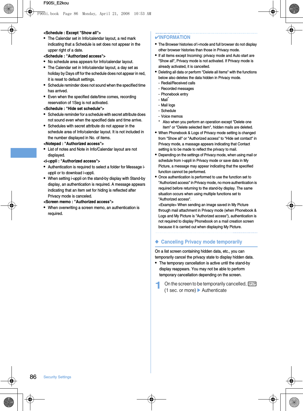 86 Security SettingsF905i_E2kou&lt;Schedule : Except &quot;Show all&quot;&gt;•The Calendar set in Info/calendar layout, a red mark indicating that a Schedule is set does not appear in the upper right of a date.&lt;Schedule : &quot;Authorized access&quot;&gt;•No schedule area appears for Info/calendar layout.•The Calendar set in Info/calendar layout, a day set as holiday by Days off for the schedule does not appear in red, it is reset to default settings.•Schedule reminder does not sound when the specified time has arrived.•Even when the specified date/time comes, recording reservation of 1Seg is not activated.&lt;Schedule : &quot;Hide set schedule&quot;&gt;•Schedule reminder for a schedule with secret attribute does not sound even when the specified date and time arrive.•Schedules with secret attribute do not appear in the schedule area of Info/calendar layout. It is not included in the number displayed in No. of items.&lt;Notepad : &quot;Authorized access&quot;&gt;•List of notes and Note in Info/Calendar layout are not displayed.&lt;i-αppli : &quot;Authorized access&quot;&gt;•Authentication is required to select a folder for Message i-αppli or to download i-αppli.•When setting i-αppli on the stand-by display with Stand-by display, an authentication is required. A message appears indicating that an item set for hiding is reflected after Privacy mode is canceled.&lt;Screen memo : &quot;Authorized access&quot;&gt;•When overwriting a screen memo, an authentication is required.✔INFORMATION•The Browser histories of i-mode and full browser do not display other browser histories than those in Privacy mode.•If all items except Incoming: privacy mode and Auto start are &quot;Show all&quot;, Privacy mode is not activated. If Privacy mode is already activated, it is cancelled.•Deleting all data or perform &quot;Delete all items&quot; with the functions below also deletes the data hidden in Privacy mode.- Redial/Received calls- Recorded messages- Phonebook entry-Mail*- Mail logs- Schedule- Voice memos*Also when you perform an operation except &quot;Delete one item&quot; or &quot;Delete selected item&quot;, hidden mails are deleted.•When Phonebook &amp; Logs of Privacy mode setting is changed from &quot;Show all&quot; or &quot;Authorized access&quot; to &quot;Hide set contact&quot; in Privacy mode, a massage appears indicating that Contact setting is to be made to reflect the privacy to mail.•Depending on the settings of Privacy mode, when using mail or schedule from i-αppli in Privacy mode or save data in My Picture, a message may appear indicating that the specified function cannot be performed.•Once authentication is performed to use the function set to &quot;Authorized access&quot; in Privacy mode, no more authentication is required before returning to the stand-by display. The same situation occurs when using multiple functions set to &quot;Authorized access&quot;.&lt;Example&gt; When sending an image saved in My Picture through mail attachment in Privacy mode (when Phonebook &amp; Logs and My Picture is &quot;Authorized access&quot;), authentication is not required to display Phonebook on a mail creation screen because it is carried out when displaying My Picture.◆Canceling Privacy mode temporarilyOn a list screen containing hidden data, etc., you can temporarily cancel the privacy state to display hidden data.•The temporary cancellation is active until the stand-by display reappears. You may not be able to perform temporary cancellation depending on the screen.1On the screen to be temporarily cancelled, c (1 sec. or more)eAuthenticateF905i.book  Page 86  Monday, April 21, 2008  10:53 AM