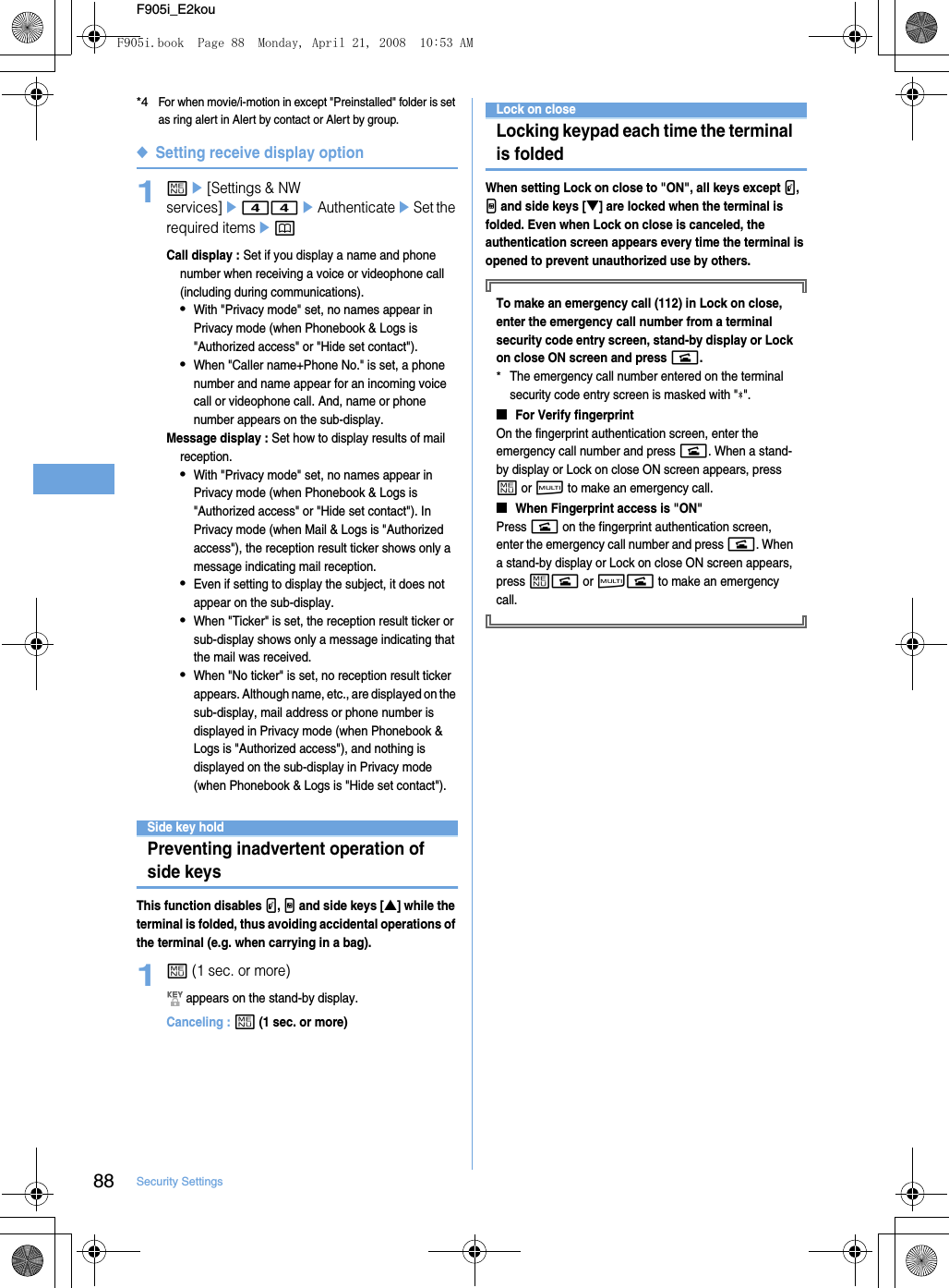 88 Security SettingsF905i_E2kou*4For when movie/i-motion in except &quot;Preinstalled&quot; folder is set as ring alert in Alert by contact or Alert by group.◆Setting receive display option1me[Settings &amp; NW services]e44eAuthenticateeSet the required itemsepCall display : Set if you display a name and phone number when receiving a voice or videophone call (including during communications).•With &quot;Privacy mode&quot; set, no names appear in Privacy mode (when Phonebook &amp; Logs is &quot;Authorized access&quot; or &quot;Hide set contact&quot;).•When &quot;Caller name+Phone No.&quot; is set, a phone number and name appear for an incoming voice call or videophone call. And, name or phone number appears on the sub-display.Message display : Set how to display results of mail reception.•With &quot;Privacy mode&quot; set, no names appear in Privacy mode (when Phonebook &amp; Logs is &quot;Authorized access&quot; or &quot;Hide set contact&quot;). In Privacy mode (when Mail &amp; Logs is &quot;Authorized access&quot;), the reception result ticker shows only a message indicating mail reception.•Even if setting to display the subject, it does not appear on the sub-display.•When &quot;Ticker&quot; is set, the reception result ticker or sub-display shows only a message indicating that the mail was received.•When &quot;No ticker&quot; is set, no reception result ticker appears. Although name, etc., are displayed on the sub-display, mail address or phone number is displayed in Privacy mode (when Phonebook &amp; Logs is &quot;Authorized access&quot;), and nothing is displayed on the sub-display in Privacy mode (when Phonebook &amp; Logs is &quot;Hide set contact&quot;).Side key holdPreventing inadvertent operation of side keysThis function disables P, M and side keys [▲] while the terminal is folded, thus avoiding accidental operations of the terminal (e.g. when carrying in a bag).1m (1 sec. or more) appears on the stand-by display.Canceling : m (1 sec. or more)Lock on closeLocking keypad each time the terminal is foldedWhen setting Lock on close to &quot;ON&quot;, all keys except P, M and side keys [▼] are locked when the terminal is folded. Even when Lock on close is canceled, the authentication screen appears every time the terminal is opened to prevent unauthorized use by others.To make an emergency call (112) in Lock on close, enter the emergency call number from a terminal security code entry screen, stand-by display or Lock on close ON screen and press n.*The emergency call number entered on the terminal security code entry screen is masked with &quot; &quot;.■For Verify fingerprintOn the fingerprint authentication screen, enter the emergency call number and press n. When a stand-by display or Lock on close ON screen appears, press m or s to make an emergency call.■When Fingerprint access is &quot;ON&quot;Press n on the fingerprint authentication screen, enter the emergency call number and press n. When a stand-by display or Lock on close ON screen appears, press mn or sn to make an emergency call.F905i.book  Page 88  Monday, April 21, 2008  10:53 AM