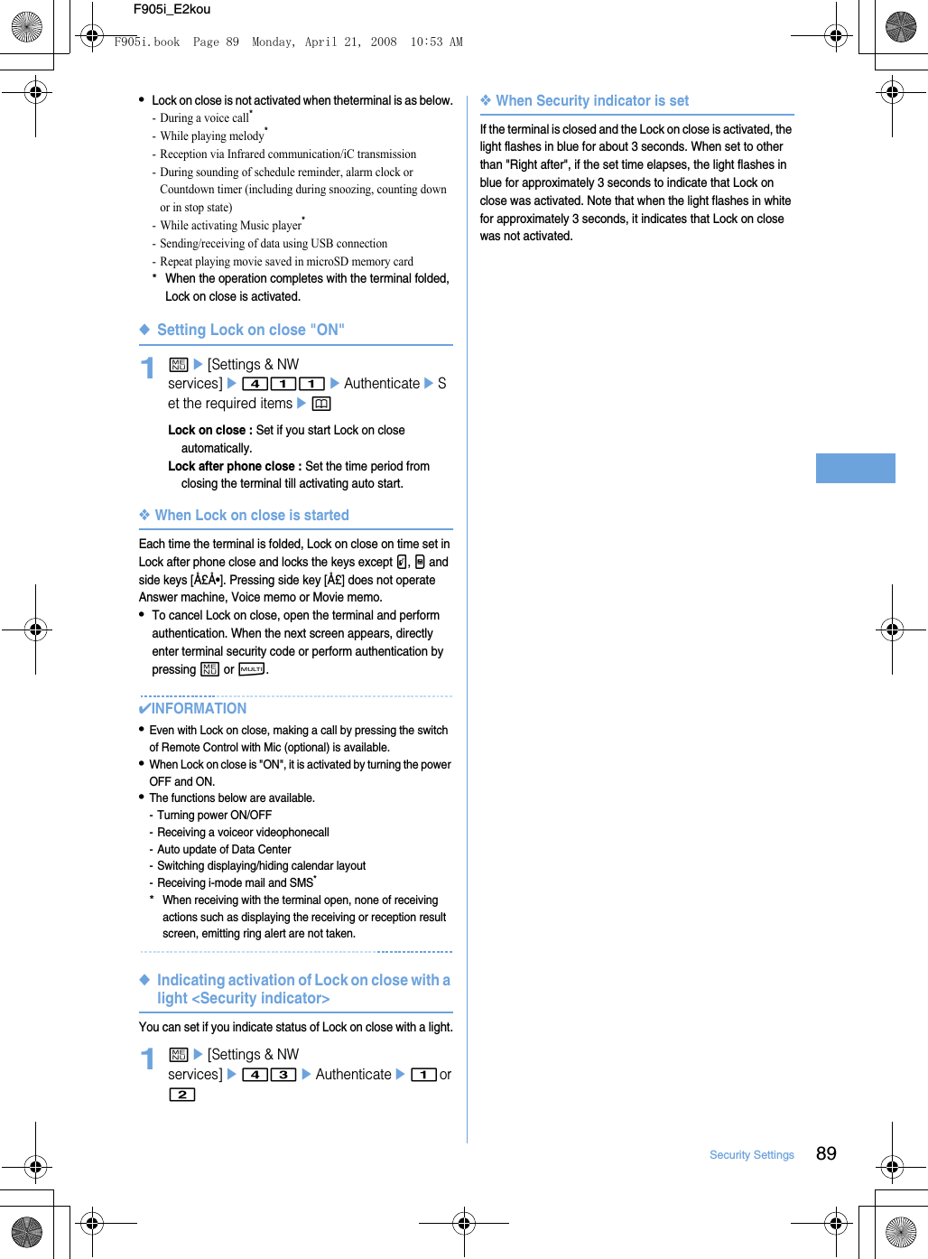 89Security SettingsF905i_E2kou•Lock on close is not activated when theterminal is as below.- During a voice call*- While playing melody*- Reception via Infrared communication/iC transmission- During sounding of schedule reminder, alarm clock or Countdown timer (including during snoozing, counting down or in stop state)- While activating Music player*- Sending/receiving of data using USB connection- Repeat playing movie saved in microSD memory card*When the operation completes with the terminal folded, Lock on close is activated.◆Setting Lock on close &quot;ON&quot;1me[Settings &amp; NW services]e411eAuthenticateeSet the required itemsepLock on close : Set if you start Lock on close automatically.Lock after phone close : Set the time period from closing the terminal till activating auto start.❖When Lock on close is startedEach time the terminal is folded, Lock on close on time set in Lock after phone close and locks the keys except P, M and side keys [Å£Å•]. Pressing side key [Å£] does not operate Answer machine, Voice memo or Movie memo.•To cancel Lock on close, open the terminal and perform authentication. When the next screen appears, directly enter terminal security code or perform authentication by pressing m or s.✔INFORMATION•Even with Lock on close, making a call by pressing the switch of Remote Control with Mic (optional) is available.•When Lock on close is &quot;ON&quot;, it is activated by turning the power OFF and ON.•The functions below are available.- Turning power ON/OFF- Receiving a voiceor videophonecall- Auto update of Data Center- Switching displaying/hiding calendar layout- Receiving i-mode mail and SMS**When receiving with the terminal open, none of receiving actions such as displaying the receiving or reception result screen, emitting ring alert are not taken.◆Indicating activation of Lock on close with a light &lt;Security indicator&gt;You can set if you indicate status of Lock on close with a light.1me[Settings &amp; NW services]e43eAuthenticatee1 or 2❖When Security indicator is setIf the terminal is closed and the Lock on close is activated, the light flashes in blue for about 3 seconds. When set to other than &quot;Right after&quot;, if the set time elapses, the light flashes in blue for approximately 3 seconds to indicate that Lock on close was activated. Note that when the light flashes in white for approximately 3 seconds, it indicates that Lock on close was not activated.F905i.book  Page 89  Monday, April 21, 2008  10:53 AM