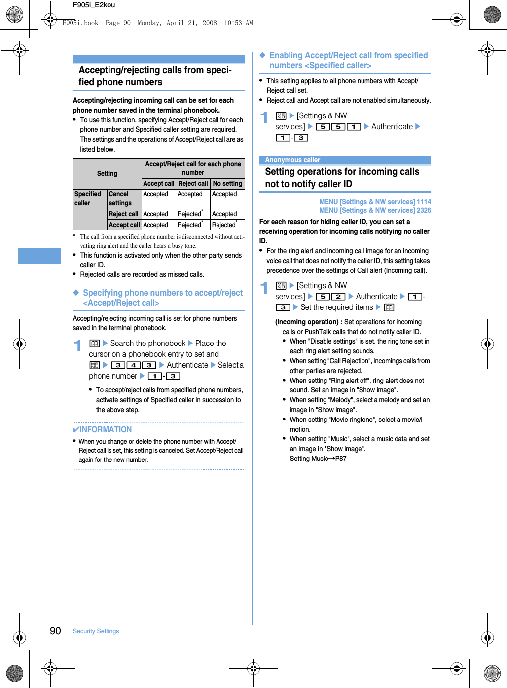 90 Security SettingsF905i_E2kouRestricting calls/mail/data transferAccepting/rejecting calls from speci-fied phone numbersAccepting/rejecting incoming call can be set for each phone number saved in the terminal phonebook.•To use this function, specifying Accept/Reject call for each phone number and Specified caller setting are required. The settings and the operations of Accept/Reject call are as listed below.*The call from a specified phone number is disconnected without acti-vating ring alert and the caller hears a busy tone.•This function is activated only when the other party sends caller ID.•Rejected calls are recorded as missed calls.◆Specifying phone numbers to accept/reject &lt;Accept/Reject call&gt;Accepting/rejecting incoming call is set for phone numbers saved in the terminal phonebook.1peSearch the phonebookePlace the cursor on a phonebook entry to set and me343eAuthenticateeSelect a phone numbere1-3•To accept/reject calls from specified phone numbers, activate settings of Specified caller in succession to the above step.✔INFORMATION•When you change or delete the phone number with Accept/Reject call is set, this setting is canceled. Set Accept/Reject call again for the new number.◆Enabling Accept/Reject call from specified numbers &lt;Specified caller&gt;•This setting applies to all phone numbers with Accept/Reject call set.•Reject call and Accept call are not enabled simultaneously.1me[Settings &amp; NW services]e551eAuthenticatee1-3Anonymous callerSetting operations for incoming calls not to notify caller IDMENU [Settings &amp; NW services] 1114MENU [Settings &amp; NW services] 2326For each reason for hiding caller ID, you can set a receiving operation for incoming calls notifying no caller ID.•For the ring alert and incoming call image for an incoming voice call that does not notify the caller ID, this setting takes precedence over the settings of Call alert (Incoming call).1me[Settings &amp; NW services]e52eAuthenticatee1-3eSet the required itemsep(Incoming operation) : Set operations for incoming calls or PushTalk calls that do not notify caller ID.•When &quot;Disable settings&quot; is set, the ring tone set in each ring alert setting sounds.•When setting &quot;Call Rejection&quot;, incomings calls from other parties are rejected.•When setting &quot;Ring alert off&quot;, ring alert does not sound. Set an image in &quot;Show image&quot;.•When setting &quot;Melody&quot;, select a melody and set an image in &quot;Show image&quot;.•When setting &quot;Movie ringtone&quot;, select a movie/i-motion.•When setting &quot;Music&quot;, select a music data and set an image in &quot;Show image&quot;.Setting Music➝P87SettingAccept/Reject call for each phone numberAccept call Reject call No settingSpecified callerCancel settingsAccepted Accepted AcceptedReject callAccepted Rejected*AcceptedAccept callAccepted Rejected*Rejected*F905i.book  Page 90  Monday, April 21, 2008  10:53 AM