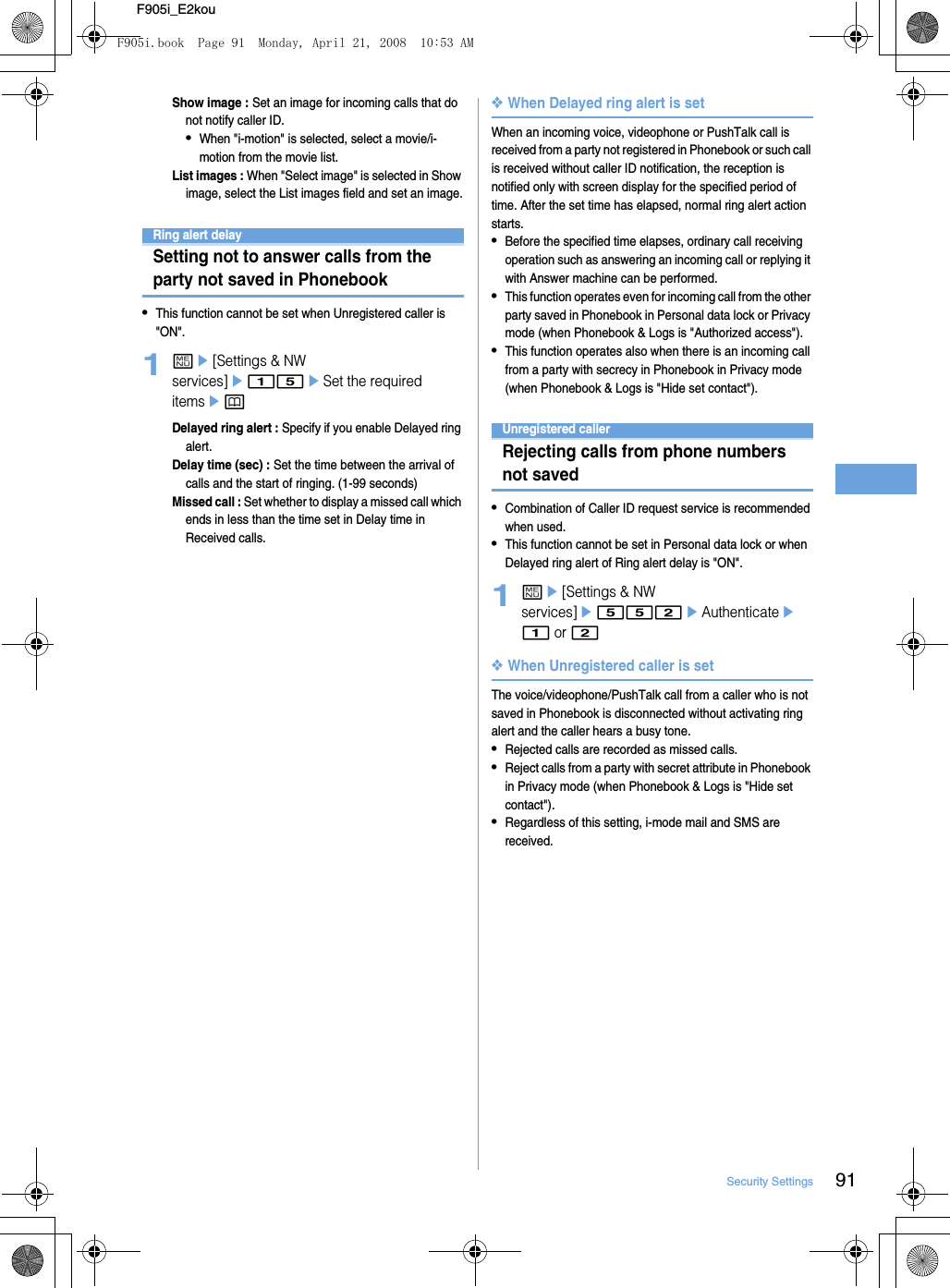 91Security SettingsF905i_E2kouShow image : Set an image for incoming calls that do not notify caller ID.•When &quot;i-motion&quot; is selected, select a movie/i-motion from the movie list.List images : When &quot;Select image&quot; is selected in Show image, select the List images field and set an image.Ring alert delaySetting not to answer calls from the party not saved in Phonebook•This function cannot be set when Unregistered caller is &quot;ON&quot;.1me[Settings &amp; NW services]e15eSet the required itemsepDelayed ring alert : Specify if you enable Delayed ring alert.Delay time (sec) : Set the time between the arrival of calls and the start of ringing. (1-99 seconds)Missed call : Set whether to display a missed call which ends in less than the time set in Delay time in Received calls.❖When Delayed ring alert is setWhen an incoming voice, videophone or PushTalk call is received from a party not registered in Phonebook or such call is received without caller ID notification, the reception is notified only with screen display for the specified period of time. After the set time has elapsed, normal ring alert action starts.•Before the specified time elapses, ordinary call receiving operation such as answering an incoming call or replying it with Answer machine can be performed.•This function operates even for incoming call from the other party saved in Phonebook in Personal data lock or Privacy mode (when Phonebook &amp; Logs is &quot;Authorized access&quot;).•This function operates also when there is an incoming call from a party with secrecy in Phonebook in Privacy mode (when Phonebook &amp; Logs is &quot;Hide set contact&quot;).Unregistered callerRejecting calls from phone numbers not saved•Combination of Caller ID request service is recommended when used.•This function cannot be set in Personal data lock or when Delayed ring alert of Ring alert delay is &quot;ON&quot;.1me[Settings &amp; NW services]e552eAuthenticatee1 or 2❖When Unregistered caller is setThe voice/videophone/PushTalk call from a caller who is not saved in Phonebook is disconnected without activating ring alert and the caller hears a busy tone.•Rejected calls are recorded as missed calls.•Reject calls from a party with secret attribute in Phonebook in Privacy mode (when Phonebook &amp; Logs is &quot;Hide set contact&quot;).•Regardless of this setting, i-mode mail and SMS are received.F905i.book  Page 91  Monday, April 21, 2008  10:53 AM