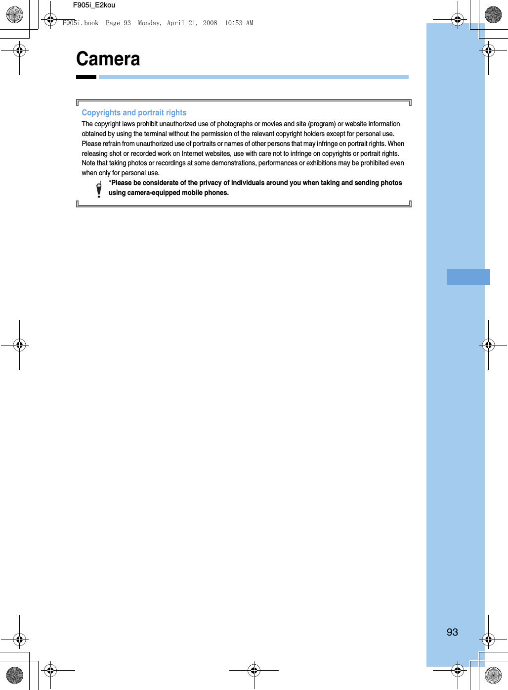 93F905i_E2kouCameraCopyrights and portrait rightsThe copyright laws prohibit unauthorized use of photographs or movies and site (program) or website information obtained by using the terminal without the permission of the relevant copyright holders except for personal use. Please refrain from unauthorized use of portraits or names of other persons that may infringe on portrait rights. When releasing shot or recorded work on Internet websites, use with care not to infringe on copyrights or portrait rights. Note that taking photos or recordings at some demonstrations, performances or exhibitions may be prohibited even when only for personal use.*Please be considerate of the privacy of individuals around you when taking and sending photos using camera-equipped mobile phones.F905i.book  Page 93  Monday, April 21, 2008  10:53 AM