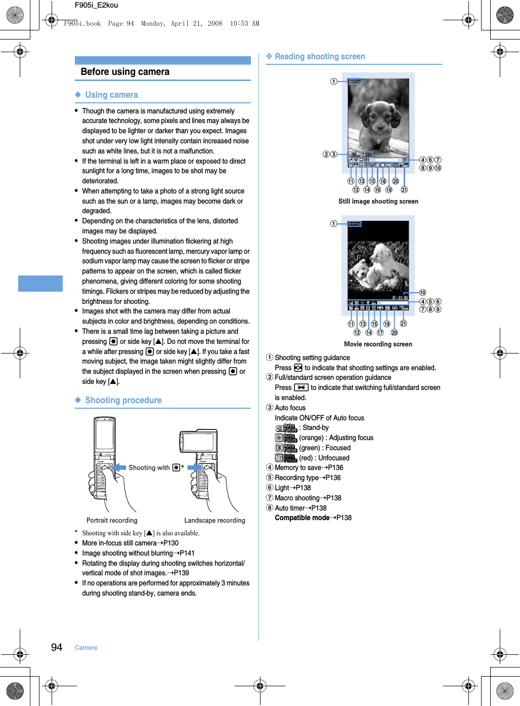 94 CameraF905i_E2kouBefore using camera◆Using camera•Though the camera is manufactured using extremely accurate technology, some pixels and lines may always be displayed to be lighter or darker than you expect. Images shot under very low light intensity contain increased noise such as white lines, but it is not a malfunction.•If the terminal is left in a warm place or exposed to direct sunlight for a long time, images to be shot may be deteriorated.•When attempting to take a photo of a strong light source such as the sun or a lamp, images may become dark or degraded.•Depending on the characteristics of the lens, distorted images may be displayed.•Shooting images under illumination flickering at high frequency such as fluorescent lamp, mercury vapor lamp or sodium vapor lamp may cause the screen to flicker or stripe patterns to appear on the screen, which is called flicker phenomena, giving different coloring for some shooting timings. Flickers or stripes may be reduced by adjusting the brightness for shooting.•Images shot with the camera may differ from actual subjects in color and brightness, depending on conditions.•There is a small time lag between taking a picture and pressing g or side key [▲]. Do not move the terminal for a while after pressing g or side key [▲]. If you take a fast moving subject, the image taken might slightly differ from the subject displayed in the screen when pressing g or side key [▲].◆Shooting procedure*Shooting with side key [▲] is also available.•More in-focus still camera➝P130•Image shooting without blurring➝P141•Rotating the display during shooting switches horizontal/vertical mode of shot images.➝P139•If no operations are performed for approximately 3 minutes during shooting stand-by, camera ends.❖Reading shooting screenaShooting setting guidancePress h to indicate that shooting settings are enabled.bFull/standard screen operation guidancePress * to indicate that switching full/standard screen is enabled.cAuto focusIndicate ON/OFF of Auto focus : Stand-by (orange) : Adjusting focus (green) : Focused (red) : UnfocuseddMemory to save➝P136eRecording type➝P136fLight➝P138gMacro shooting➝P138hAuto timer➝P138Compatible mode➝P138Portrait recording Landscape recordingShooting with g*Still image shooting screendfghijutsrponmlkbcaMovie recording screenautsqonmlkjdefghiF905i.book  Page 94  Monday, April 21, 2008  10:53 AM