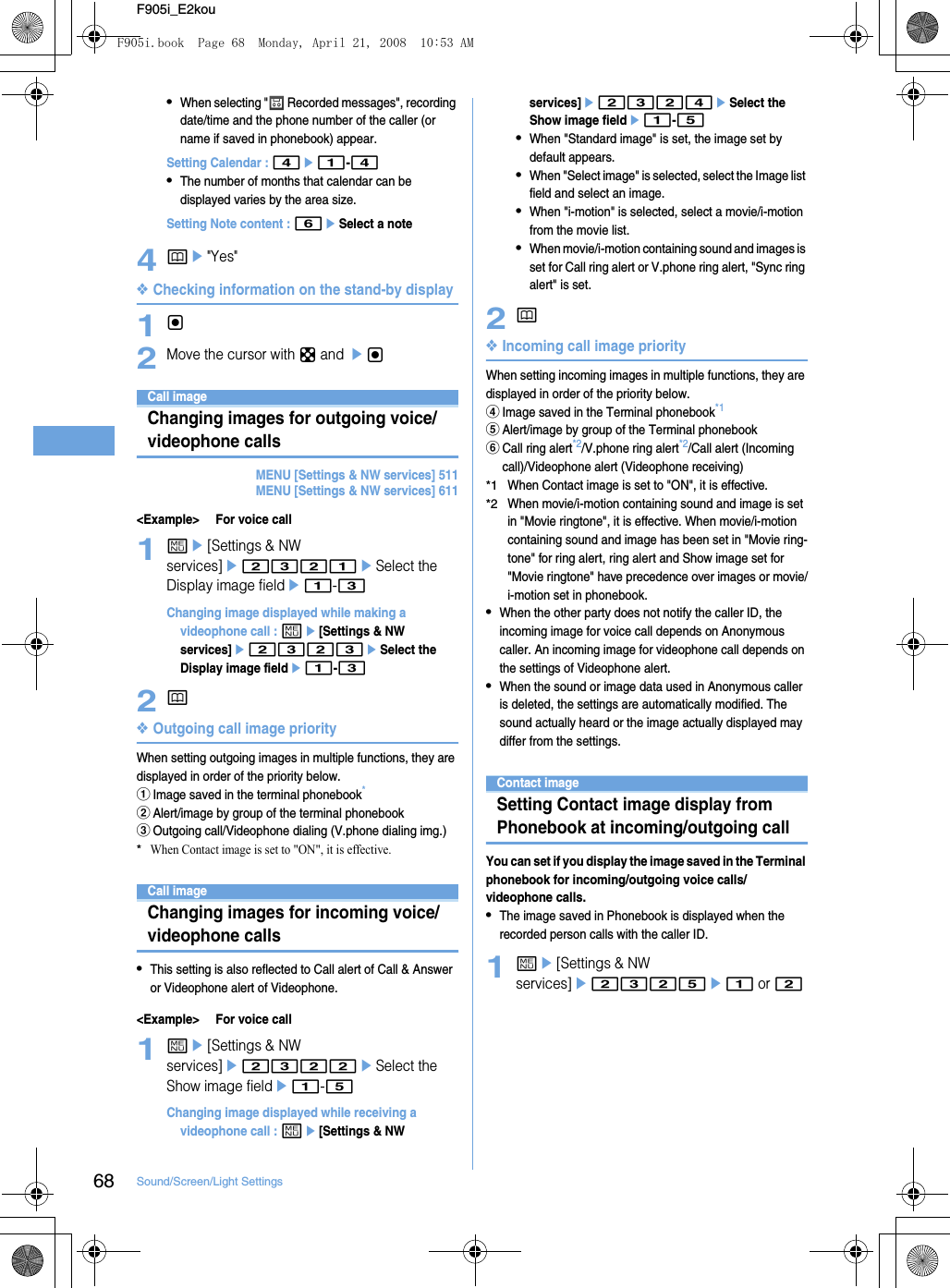 68 Sound/Screen/Light SettingsF905i_E2kou•When selecting &quot;  Recorded messages&quot;, recording date/time and the phone number of the caller (or name if saved in phonebook) appear.Setting Calendar : 4e1-4•The number of months that calendar can be displayed varies by the area size.Setting Note content : 6eSelect a note4pe&quot;Yes&quot;❖Checking information on the stand-by display1g2Move the cursor with k and egCall imageChanging images for outgoing voice/videophone callsMENU [Settings &amp; NW services] 511MENU [Settings &amp; NW services] 611&lt;Example&gt; For voice call1me[Settings &amp; NW services]e2321eSelect the Display image fielde1-3Changing image displayed while making a videophone call : me[Settings &amp; NW services]e2323eSelect the Display image fielde1-32p❖Outgoing call image priorityWhen setting outgoing images in multiple functions, they are displayed in order of the priority below.aImage saved in the terminal phonebook*bAlert/image by group of the terminal phonebookcOutgoing call/Videophone dialing (V.phone dialing img.)*When Contact image is set to &quot;ON&quot;, it is effective.Call imageChanging images for incoming voice/videophone calls•This setting is also reflected to Call alert of Call &amp; Answer or Videophone alert of Videophone.&lt;Example&gt; For voice call1me[Settings &amp; NW services]e2322eSelect the Show image fielde1-5Changing image displayed while receiving a videophone call : me[Settings &amp; NW services]e2324eSelect the Show image fielde1-5•When &quot;Standard image&quot; is set, the image set by default appears.•When &quot;Select image&quot; is selected, select the Image list field and select an image.•When &quot;i-motion&quot; is selected, select a movie/i-motion from the movie list.•When movie/i-motion containing sound and images is set for Call ring alert or V.phone ring alert, &quot;Sync ring alert&quot; is set.2p❖Incoming call image priorityWhen setting incoming images in multiple functions, they are displayed in order of the priority below.dImage saved in the Terminal phonebook*1eAlert/image by group of the Terminal phonebookfCall ring alert*2/V.phone ring alert*2/Call alert (Incoming call)/Videophone alert (Videophone receiving)*1When Contact image is set to &quot;ON&quot;, it is effective.*2When movie/i-motion containing sound and image is set in &quot;Movie ringtone&quot;, it is effective. When movie/i-motion containing sound and image has been set in &quot;Movie ring-tone&quot; for ring alert, ring alert and Show image set for &quot;Movie ringtone&quot; have precedence over images or movie/i-motion set in phonebook.•When the other party does not notify the caller ID, the incoming image for voice call depends on Anonymous caller. An incoming image for videophone call depends on the settings of Videophone alert.•When the sound or image data used in Anonymous caller is deleted, the settings are automatically modified. The sound actually heard or the image actually displayed may differ from the settings.Contact imageSetting Contact image display from Phonebook at incoming/outgoing callYou can set if you display the image saved in the Terminal phonebook for incoming/outgoing voice calls/videophone calls.•The image saved in Phonebook is displayed when the recorded person calls with the caller ID.1me[Settings &amp; NW services]e2325e1 or 2F905i.book  Page 68  Monday, April 21, 2008  10:53 AM