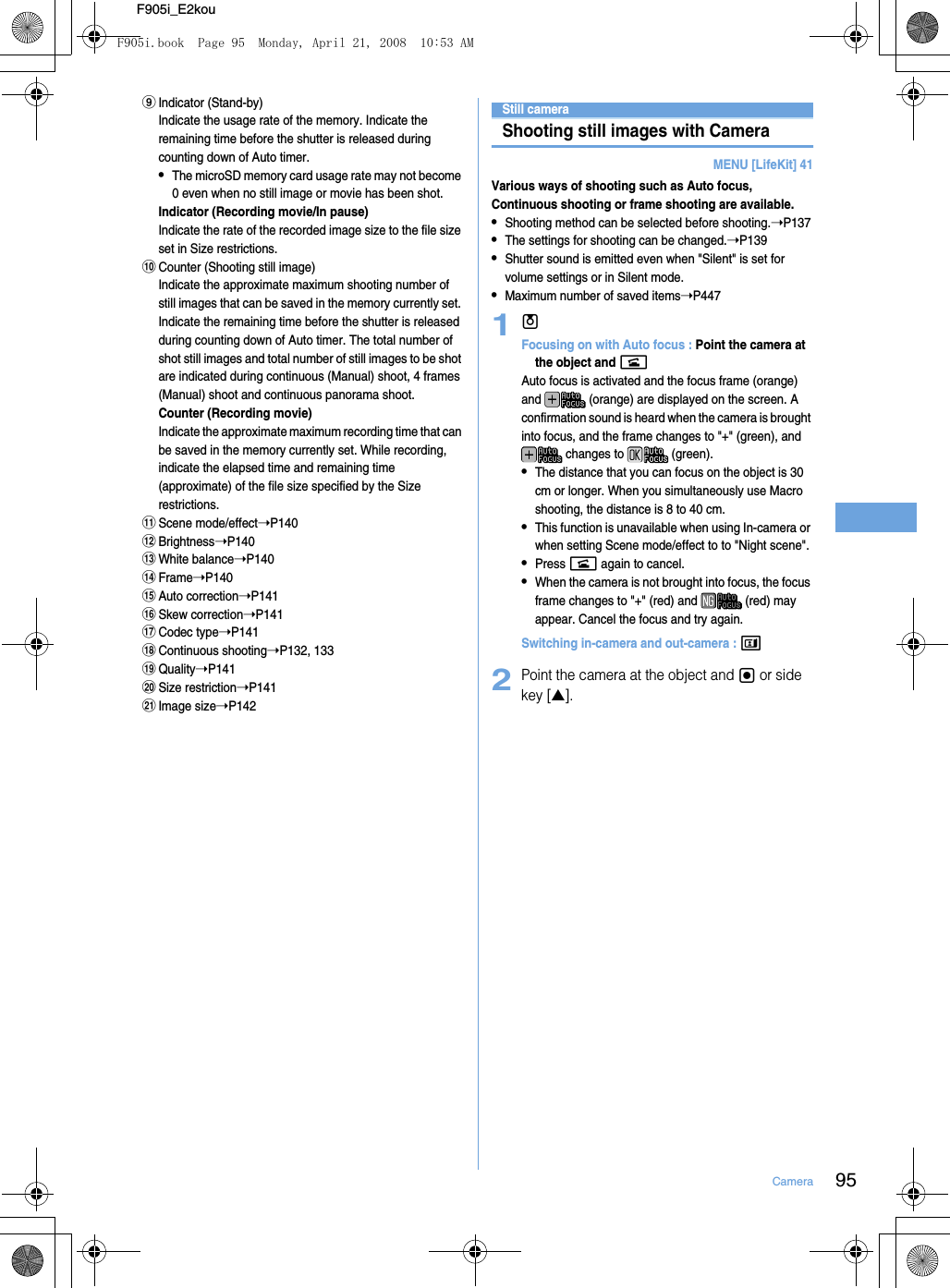 95CameraF905i_E2kouiIndicator (Stand-by) Indicate the usage rate of the memory. Indicate the remaining time before the shutter is released during counting down of Auto timer.•The microSD memory card usage rate may not become 0 even when no still image or movie has been shot.Indicator (Recording movie/In pause)Indicate the rate of the recorded image size to the file size set in Size restrictions.jCounter (Shooting still image) Indicate the approximate maximum shooting number of still images that can be saved in the memory currently set. Indicate the remaining time before the shutter is released during counting down of Auto timer. The total number of shot still images and total number of still images to be shot are indicated during continuous (Manual) shoot, 4 frames (Manual) shoot and continuous panorama shoot.Counter (Recording movie) Indicate the approximate maximum recording time that can be saved in the memory currently set. While recording, indicate the elapsed time and remaining time (approximate) of the file size specified by the Size restrictions.kScene mode/effect➝P140lBrightness➝P140mWhite balance➝P140nFrame➝P140oAuto correction➝P141pSkew correction➝P141qCodec type➝P141rContinuous shooting➝P132, 133sQuality➝P141tSize restriction➝P141uImage size➝P142Still cameraShooting still images with CameraMENU [LifeKit] 41Various ways of shooting such as Auto focus, Continuous shooting or frame shooting are available.•Shooting method can be selected before shooting.➝P137•The settings for shooting can be changed.➝P139•Shutter sound is emitted even when &quot;Silent&quot; is set for volume settings or in Silent mode.•Maximum number of saved items➝P4471uFocusing on with Auto focus : Point the camera at the object and nAuto focus is activated and the focus frame (orange) and   (orange) are displayed on the screen. A confirmation sound is heard when the camera is brought into focus, and the frame changes to &quot;+&quot; (green), and  changes to   (green).•The distance that you can focus on the object is 30 cm or longer. When you simultaneously use Macro shooting, the distance is 8 to 40 cm.•This function is unavailable when using In-camera or when setting Scene mode/effect to to &quot;Night scene&quot;.•Press n again to cancel.•When the camera is not brought into focus, the focus frame changes to &quot;+&quot; (red) and   (red) may appear. Cancel the focus and try again.Switching in-camera and out-camera : t2Point the camera at the object and g or side key [▲].F905i.book  Page 95  Monday, April 21, 2008  10:53 AM