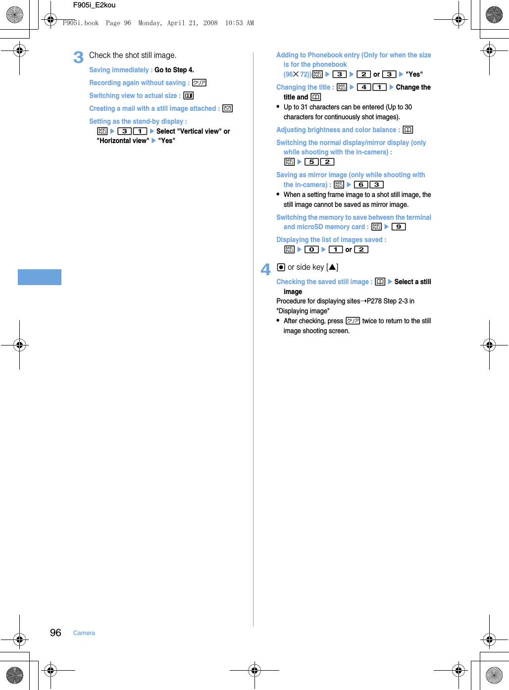 96 CameraF905i_E2kou3Check the shot still image.Saving immediately : Go to Step 4.Recording again without saving : cSwitching view to actual size : tCreating a mail with a still image attached : aSetting as the stand-by display : me31eSelect &quot;Vertical view&quot; or &quot;Horizontal view&quot;e&quot;Yes&quot;Adding to Phonebook entry (Only for when the size is for the phonebook (96×72))me3e2 or 3e&quot;Yes&quot;Changing the title : me41eChange the title and p•Up to 31 characters can be entered (Up to 30 characters for continuously shot images).Adjusting brightness and color balance : pSwitching the normal display/mirror display (only while shooting with the in-camera) : me52Saving as mirror image (only while shooting with the in-camera) : me63•When a setting frame image to a shot still image, the still image cannot be saved as mirror image.Switching the memory to save between the terminal and microSD memory card : me9Displaying the list of images saved : me0e1 or 24g or side key [▲]Checking the saved still image : peSelect a still imageProcedure for displaying sites➝P278 Step 2-3 in &quot;Displaying image&quot;•After checking, press c twice to return to the still image shooting screen.F905i.book  Page 96  Monday, April 21, 2008  10:53 AM