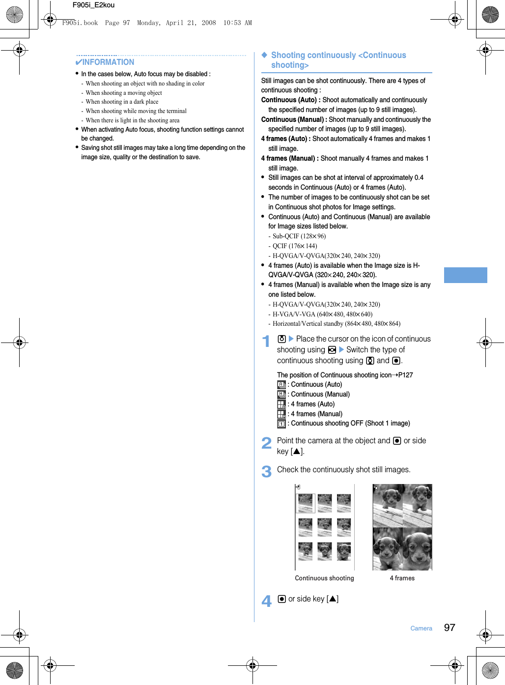 97CameraF905i_E2kou✔INFORMATION•In the cases below, Auto focus may be disabled : - When shooting an object with no shading in color- When shooting a moving object- When shooting in a dark place- When shooting while moving the terminal- When there is light in the shooting area•When activating Auto focus, shooting function settings cannot be changed.•Saving shot still images may take a long time depending on the image size, quality or the destination to save.◆Shooting continuously &lt;Continuous shooting&gt;Still images can be shot continuously. There are 4 types of continuous shooting : Continuous (Auto) : Shoot automatically and continuously the specified number of images (up to 9 still images).Continuous (Manual) : Shoot manually and continuously the specified number of images (up to 9 still images).4 frames (Auto) : Shoot automatically 4 frames and makes 1 still image.4 frames (Manual) : Shoot manually 4 frames and makes 1 still image.•Still images can be shot at interval of approximately 0.4 seconds in Continuous (Auto) or 4 frames (Auto).•The number of images to be continuously shot can be set in Continuous shot photos for Image settings.•Continuous (Auto) and Continuous (Manual) are available for Image sizes listed below.-Sub-QCIF (128×96)-QCIF (176×144)- H-QVGA/V-QVGA(320×240, 240×320)•4 frames (Auto) is available when the Image size is H-QVGA/V-QVGA (320×240, 240×320).•4 frames (Manual) is available when the Image size is any one listed below.- H-QVGA/V-QVGA(320×240, 240×320)- H-VGA/V-VGA (640×480, 480×640)- Horizontal/Vertical standby (864×480, 480×864)1uePlace the cursor on the icon of continuous shooting using heSwitch the type of continuous shooting using j and g.The position of Continuous shooting icon➝P127 : Continuous (Auto) : Continuous (Manual) : 4 frames (Auto) : 4 frames (Manual) : Continuous shooting OFF (Shoot 1 image)2Point the camera at the object and g or side key [▲].3Check the continuously shot still images.4g or side key [▲]Continuous shooting 4 framesF905i.book  Page 97  Monday, April 21, 2008  10:53 AM