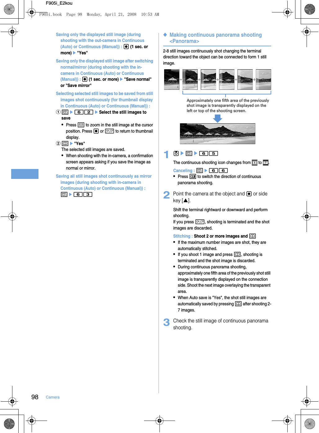 98 CameraF905i_E2kouSaving only the displayed still image (during shooting with the out-camera in Continuous (Auto) or Continuous (Manual)) : g (1 sec. or more)e&quot;Yes&quot;Saving only the displayed still image after switching normal/mirror (during shooting with the in-camera in Continuous (Auto) or Continuous (Manual)) : g (1 sec. or more)e&quot;Save normal&quot; or &quot;Save mirror&quot;Selecting selected still images to be saved from still images shot continuously (for thumbnail display in Continuous (Auto) or Continuous (Manual)) : ame62eSelect the still images to save•Press a to zoom in the still image at the cursor position. Press g or c to return to thumbnail display.bpe&quot;Yes&quot;The selected still images are saved.•When shooting with the in-camera, a confirmation screen appears asking if you save the image as normal or mirror.Saving all still images shot continuously as mirror images (during shooting with in-camera in Continuous (Auto) or Continuous (Manual)) : me63◆Making continuous panorama shooting &lt;Panorama&gt;2-8 still images continuously shot changing the terminal direction toward the object can be connected to form 1 still image.1ueme65The continuous shooting icon changes from   to  .Canceling : me66•Press t to switch the direction of continuous panorama shooting.2Point the camera at the object and g or side key [▲].Shift the terminal rightward or downward and perform shooting. If you press c, shooting is terminated and the shot images are discarded.Stitching : Shoot 2 or more images and p•If the maximum number images are shot, they are automatically stitched.•If you shoot 1 image and press p, shooting is terminated and the shot image is discarded.•During continuous panorama shooting, approximately one fifth area of the previously shot still image is transparently displayed on the connection side. Shoot the next image overlaying the transparent area.•When Auto save is &quot;Yes&quot;, the shot still images are automatically saved by pressing p after shooting 2-7 images.3Check the still image of continuous panorama shooting.Approximately one fifth area of the previously shot image is transparently displayed on the left or top of the shooting screen.F905i.book  Page 98  Monday, April 21, 2008  10:53 AM