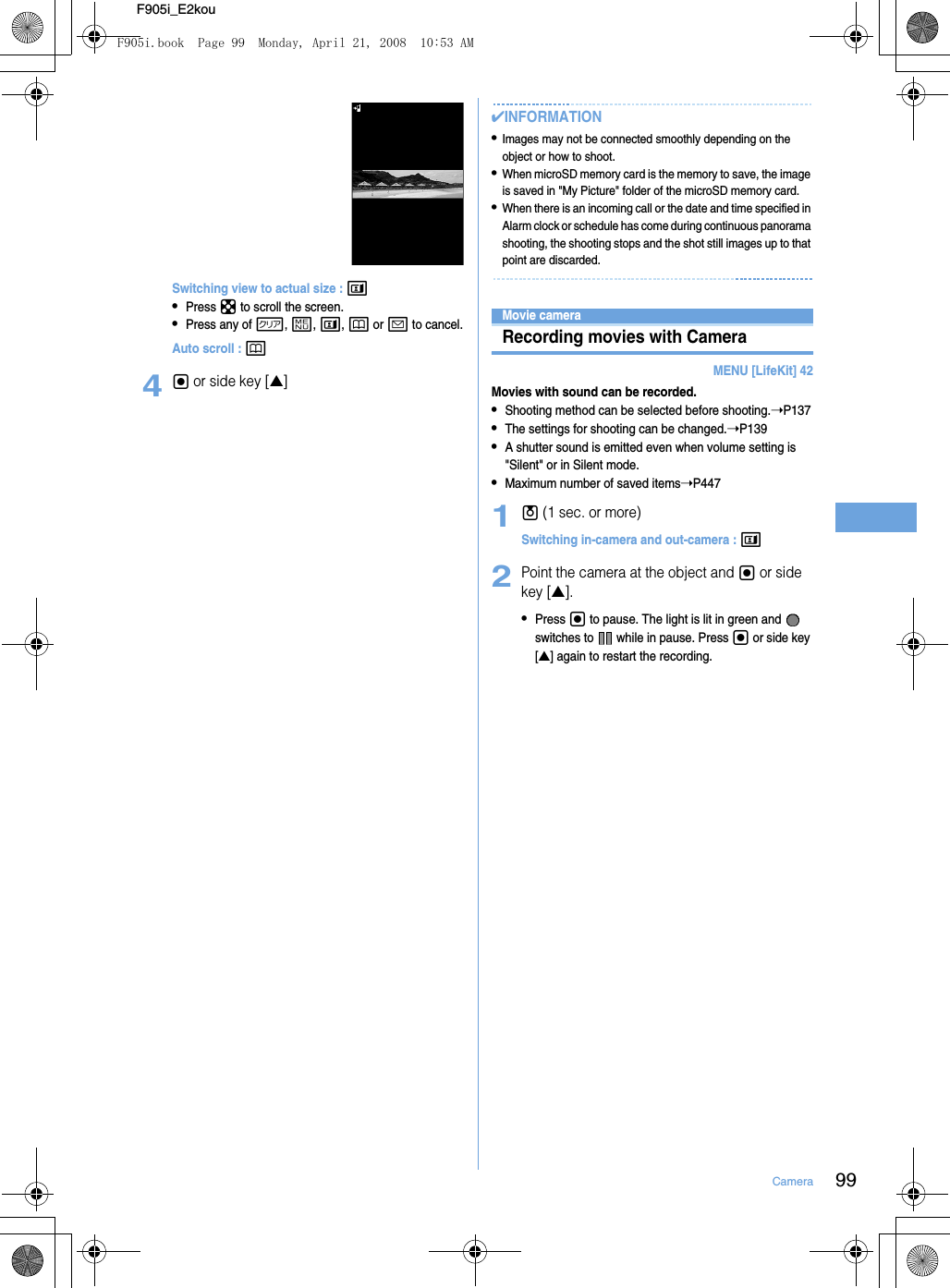 99CameraF905i_E2kouSwitching view to actual size : t•Press k to scroll the screen.•Press any of c, m, t, p or a to cancel.Auto scroll : p4g or side key [▲]✔INFORMATION•Images may not be connected smoothly depending on the object or how to shoot.•When microSD memory card is the memory to save, the image is saved in &quot;My Picture&quot; folder of the microSD memory card.•When there is an incoming call or the date and time specified in Alarm clock or schedule has come during continuous panorama shooting, the shooting stops and the shot still images up to that point are discarded.Movie cameraRecording movies with CameraMENU [LifeKit] 42Movies with sound can be recorded.•Shooting method can be selected before shooting.➝P137•The settings for shooting can be changed.➝P139•A shutter sound is emitted even when volume setting is &quot;Silent&quot; or in Silent mode.•Maximum number of saved items➝P4471u (1 sec. or more)Switching in-camera and out-camera : t2Point the camera at the object and g or side key [▲].•Press g to pause. The light is lit in green and   switches to   while in pause. Press g or side key [▲] again to restart the recording.F905i.book  Page 99  Monday, April 21, 2008  10:53 AM