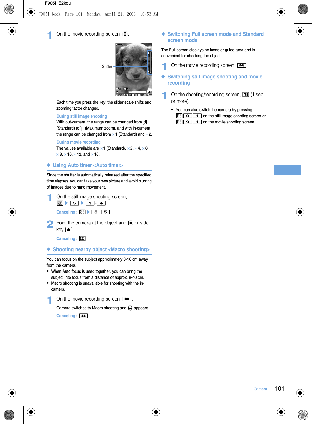 101CameraF905i_E2kou1On the movie recording screen, j.Each time you press the key, the slider scale shifts and zooming factor changes.During still image shootingWith out-camera, the range can be changed from   (Standard) to   (Maximum zoom), and with in-camera, the range can be changed from ×1 (Standard) and ×2.During movie recordingThe values available are ×1 (Standard), ×2, ×4, ×6, ×8, ×10, ×12, and ×16.◆Using Auto timer &lt;Auto timer&gt;Since the shutter is automatically released after the specified time elapses, you can take your own picture and avoid blurring of images due to hand movement.1On the still image shooting screen, me5e1-4Canceling : me552Point the camera at the object and g or side key [▲].Canceling : p◆Shooting nearby object &lt;Macro shooting&gt;You can focus on the subject approximately 8-10 cm away from the camera.•When Auto focus is used together, you can bring the subject into focus from a distance of approx. 8-40 cm.•Macro shooting is unavailable for shooting with the in-camera.1On the movie recording screen, #.Camera switches to Macro shooting and   appears.Canceling : #◆Switching Full screen mode and Standard screen modeThe Full screen displays no icons or guide area and is convenient for checking the object.1On the movie recording screen, *.◆Switching still image shooting and movie recording1On the shooting/recording screen, t (1 sec. or more).•You can also switch the camera by pressing m01 on the still image shooting screen or m91 on the movie shooting screen.SliderF905i.book  Page 101  Monday, April 21, 2008  10:53 AM