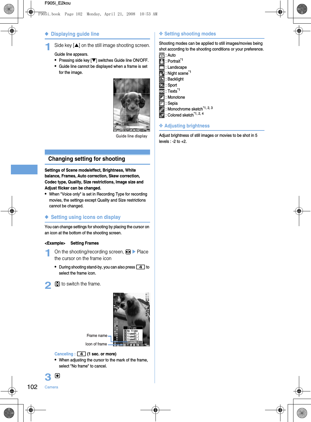 102 CameraF905i_E2kou◆Displaying guide line1Side key [▲] on the still image shooting screen.Guide line appears.•Pressing side key [▼] switches Guide line ON/OFF.•Guide line cannot be displayed when a frame is set for the image.Changing setting for shootingSettings of Scene mode/effect, Brightness, White balance, Frames, Auto correction, Skew correction, Codec type, Quality, Size restrictions, Image size and Adjust flicker can be changed.•When &quot;Voice only&quot; is set in Recording Type for recording movies, the settings except Quality and Size restrictions cannot be changed.◆Setting using icons on displayYou can change settings for shooting by placing the cursor on an icon at the bottom of the shooting screen.&lt;Example&gt; Setting Frames1On the shooting/recording screen, hePlace the cursor on the frame icon•During shooting stand-by, you can also press 4 to select the frame icon.2j to switch the frame.Canceling : 4 (1 sec. or more)•When adjusting the cursor to the mark of the frame, select &quot;No frame&quot; to cancel.3g❖Setting shooting modesShooting modes can be applied to still images/movies being shot according to the shooting conditions or your preference. : Auto : Portrait*1 : Landscape : Night scene*1 : Backlight : Sport : Texts*1 : Monotone : Sepia : Monochrome sketch*1, 2, 3 : Colored sketch*1, 2, 4❖Adjusting brightnessAdjust brightness of still images or movies to be shot in 5 levels : -2 to +2.Guide line displayIcon of frameFrame nameF905i.book  Page 102  Monday, April 21, 2008  10:53 AM