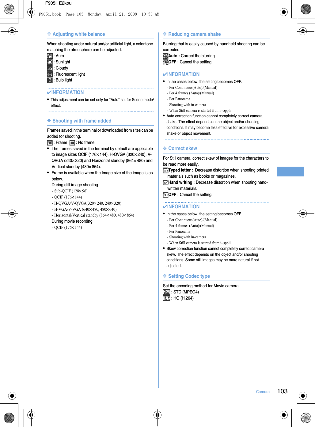 103CameraF905i_E2kou❖Adjusting white balanceWhen shooting under natural and/or artificial light, a color tone matching the atmosphere can be adjusted. : Auto : Sunlight : Cloudy : Fluorescent light : Bulb light✔INFORMATION•This adjustment can be set only for &quot;Auto&quot; set for Scene mode/effect.❖Shooting with frame addedFrames saved in the terminal or downloaded from sites can be added for shooting. : Frame    : No frame•The frames saved in the terminal by default are applicable to image sizes QCIF (176×144), H-QVGA (320×240), V-QVGA (240×320) and Horizontal standby (864×480) and Vertical standby (480×864).•Frame is available when the Image size of the image is as below.During still image shooting- Sub-QCIF (128×96)- QCIF (176×144)- H-QVGA/V-QVGA(320×240, 240×320)- H-VGA/V-VGA (640×480, 480×640)- Horizontal/Vertical standby (864×480, 480×864)During movie recording- QCIF (176×144)❖Reducing camera shakeBlurring that is easily caused by handheld shooting can be corrected.Auto : Correct the blurring.OFF : Cancel the setting.✔INFORMATION•In the cases below, the setting becomes OFF.- For Continuous(Auto)/(Manual)- For 4 frames (Auto)/(Manual)- For Panorama- Shooting with in-camera- When Still camera is started from i-αppli•Auto correction function cannot completely correct camera shake. The effect depends on the object and/or shooting conditions. It may become less effective for excessive camera shake or object movement.❖Correct skewFor Still camera, correct skew of images for the characters to be read more easily.Typed letter :  Decrease distortion when shooting printed materials such as books or magazines.Hand writing : Decrease distortion when shooting hand-written materials.OFF : Cancel the setting.✔INFORMATION•In the cases below, the setting becomes OFF.- For Continuous(Auto)/(Manual)- For 4 frames (Auto)/(Manual)- For Panorama- Shooting with in-camera- When Still camera is started from i-αppli•Skew correction function cannot completely correct camera skew. The effect depends on the object and/or shooting conditions. Some still images may be more natural if not adjusted.❖Setting Codec typeSet the encoding method for Movie camera. : STD (MPEG4) : HQ (H.264)F905i.book  Page 103  Monday, April 21, 2008  10:53 AM