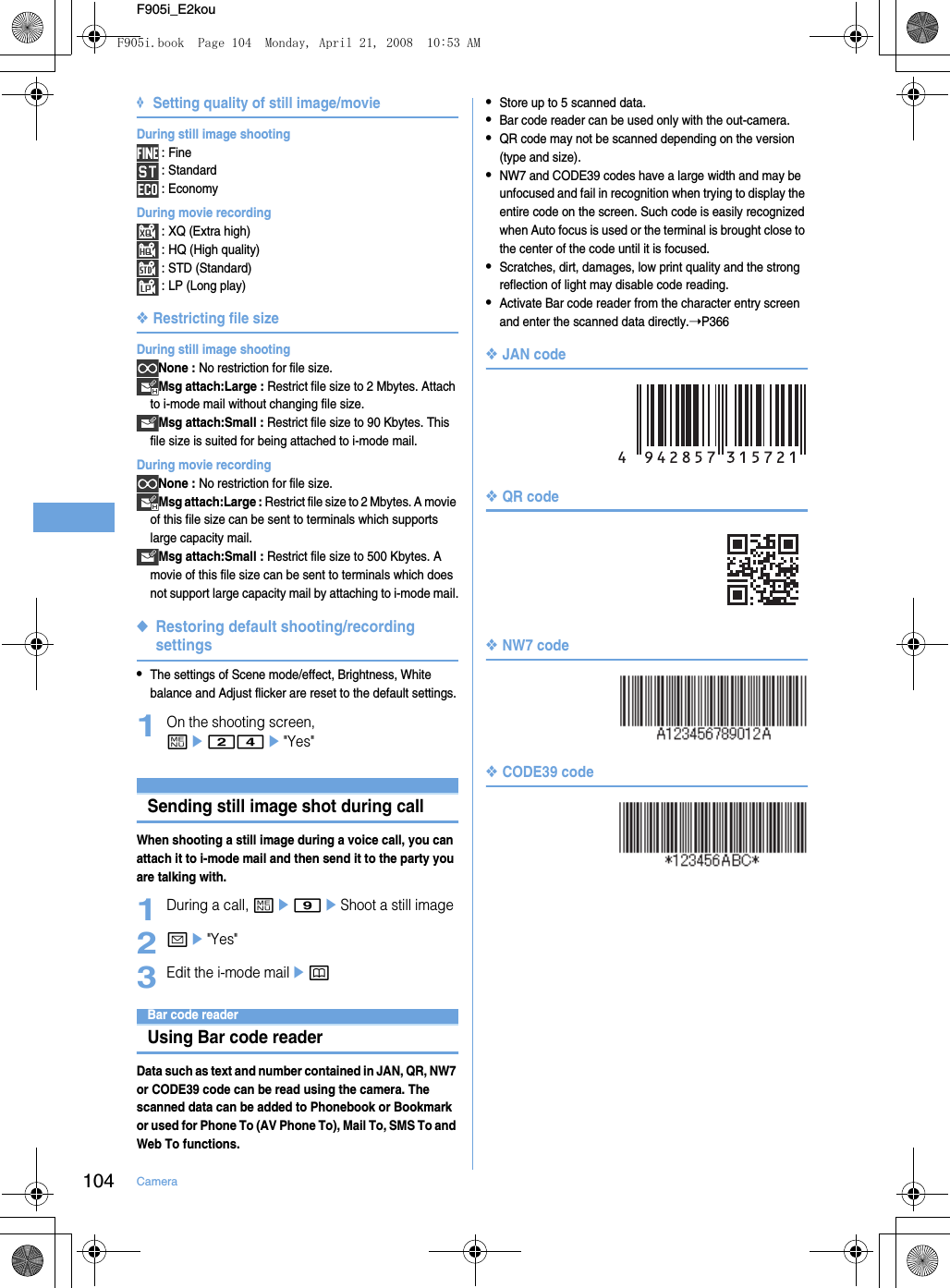 104 CameraF905i_E2kou❖Setting quality of still image/movieDuring still image shooting : Fine : Standard : EconomyDuring movie recording : XQ (Extra high) : HQ (High quality) : STD (Standard) : LP (Long play)❖Restricting file sizeDuring still image shootingNone : No restriction for file size.Msg attach:Large : Restrict file size to 2 Mbytes. Attach to i-mode mail without changing file size.Msg attach:Small : Restrict file size to 90 Kbytes. This file size is suited for being attached to i-mode mail.During movie recordingNone : No restriction for file size.Msg attach:Large : Restrict file size to 2 Mbytes. A movie of this file size can be sent to terminals which supports large capacity mail.Msg attach:Small : Restrict file size to 500 Kbytes. A movie of this file size can be sent to terminals which does not support large capacity mail by attaching to i-mode mail.◆Restoring default shooting/recording settings•The settings of Scene mode/effect, Brightness, White balance and Adjust flicker are reset to the default settings.1On the shooting screen, me24e&quot;Yes&quot;Sending still image shot during callWhen shooting a still image during a voice call, you can attach it to i-mode mail and then send it to the party you are talking with.1During a call, me9eShoot a still image2ae&quot;Yes&quot;3Edit the i-mode mailepBar code readerUsing Bar code readerData such as text and number contained in JAN, QR, NW7 or CODE39 code can be read using the camera. The scanned data can be added to Phonebook or Bookmark or used for Phone To (AV Phone To), Mail To, SMS To and Web To functions.•Store up to 5 scanned data.•Bar code reader can be used only with the out-camera.•QR code may not be scanned depending on the version (type and size).•NW7 and CODE39 codes have a large width and may be unfocused and fail in recognition when trying to display the entire code on the screen. Such code is easily recognized when Auto focus is used or the terminal is brought close to the center of the code until it is focused.•Scratches, dirt, damages, low print quality and the strong reflection of light may disable code reading.•Activate Bar code reader from the character entry screen and enter the scanned data directly.➝P366❖JAN code❖QR code❖NW7 code❖CODE39 codeF905i.book  Page 104  Monday, April 21, 2008  10:53 AM