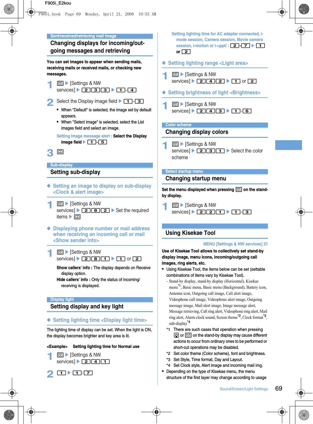 69Sound/Screen/Light SettingsF905i_E2kouSent/received/retrieving mail imageChanging displays for incoming/out-going messages and retrievingYou can set images to appear when sending mails, receiving mails or received mails, or checking new messages.1me[Settings &amp; NW services]e233e1-42Select the Display image fielde1-3•When &quot;Default&quot; is selected, the image set by default appears.•When &quot;Select image&quot; is selected, select the List images field and select an image.Setting Image message alert : Select the Display image fielde1-53pSub-displaySetting sub-display◆Setting an image to display on sub-display &lt;Clock &amp; alert image&gt;1me[Settings &amp; NW services]e282eSet the required itemsep◆Displaying phone number or mail address when receiving an incoming call or mail &lt;Show sender info&gt;1me[Settings &amp; NW services]e281e1 or 2Show callers&apos; info : The display depends on Receive display option.Hide callers&apos; info : Only the status of incoming/receiving is displayed.Display lightSetting display and key light◆Setting lighting time &lt;Display light time&gt;The lighting time of display can be set. When the light is ON, the display becomes brighter and key area is lit.&lt;Example&gt; Setting lighting time for Normal use1me[Settings &amp; NW services]e24121e1-7Setting lighting time for AC adapter connected, i-mode session, Camera session, Movie camera session, i-motion or i-αppli : 2-7e1 or 2◆Setting lighting range &lt;Light area&gt;1me[Settings &amp; NW services]e242e1 or 2◆Setting brightness of light &lt;Brightness&gt;1me[Settings &amp; NW services]e243e1-6Color schemeChanging display colors1me[Settings &amp; NW services]e231eSelect the color schemeSelect startup menuChanging startup menuSet the menu displayed when pressing m on the stand-by display.1me[Settings &amp; NW services]e221e1-3Using Kisekae ToolMENU [Settings &amp; NW services] 31Use of Kisekae Tool allows to collectively set stand-by display image, menu icons, incoming/outgoing call images, ring alerts, etc.•Using Kisekae Tool, the items below can be set (settable combinations of items vary by Kisekae Tool).- Stand-by display, stand-by display (Horizontal), Kisekae menu*1, Basic menu, Basic menu (Background), Battery icon, Antenna icon, Outgoing call image, Call alert image, Videophone call image, Videophone alert image, Outgoing message image, Mail alert image, Image message alert, Message retrieving, Call ring alert, Videophone ring alert, Mail ring alert, Alarm clock sound, Screen theme*2, Clock format*3, sub-display*4*1There are such cases that operation when pressing d or a on the stand-by display may cause different actions to occur from ordinary ones to be performed or short-cut operations may be disabled.*2Set color theme (Color scheme), font and brightness.*3Set Style, Time format, Day and Layout.*4Set Clock style, Alert image and incoming mail img.•Depending on the type of Kisekae menu, the menu structure of the first layer may change according to usage F905i.book  Page 69  Monday, April 21, 2008  10:53 AM