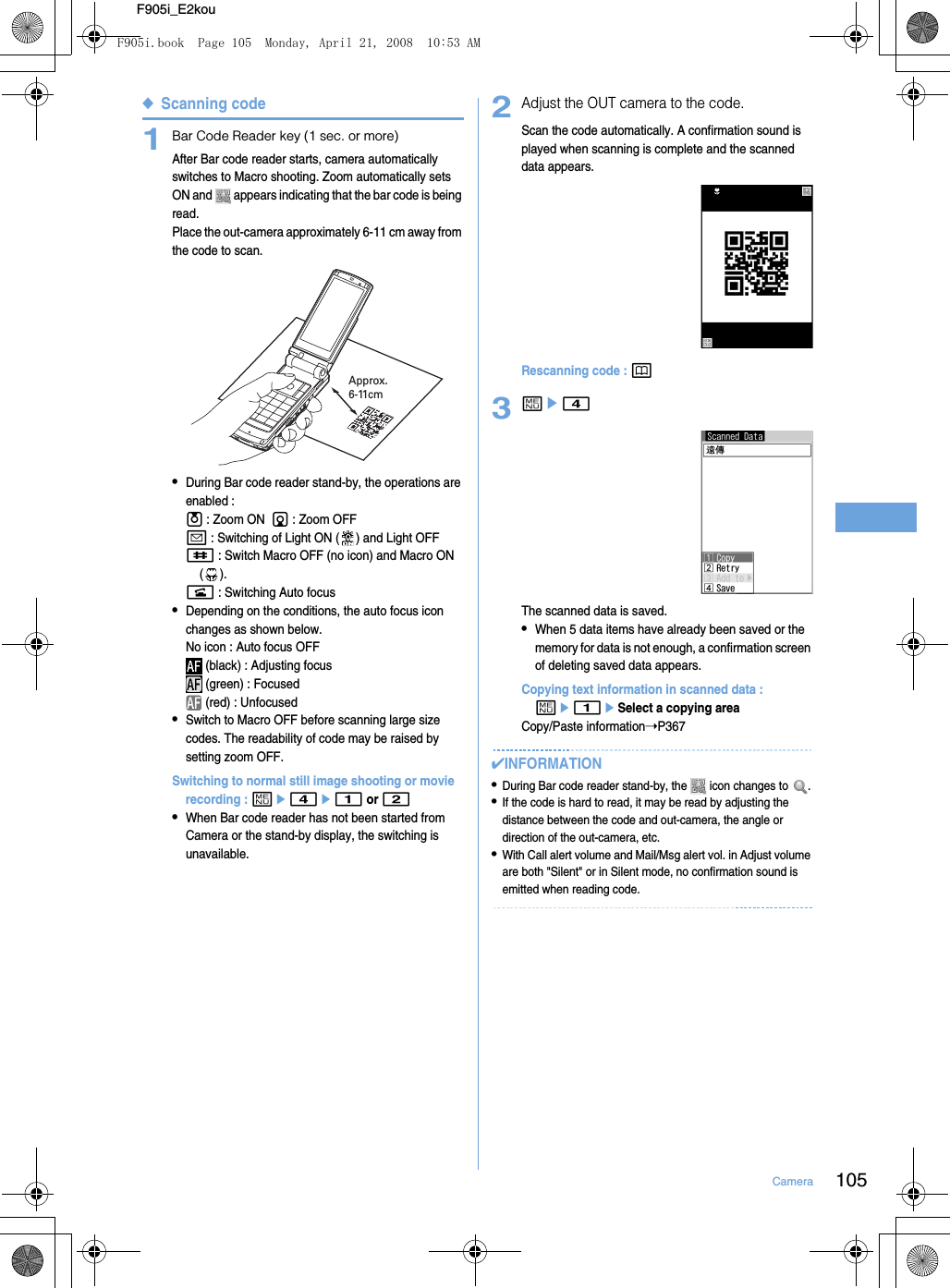 105CameraF905i_E2kou◆Scanning code1Bar Code Reader key (1 sec. or more)After Bar code reader starts, camera automatically switches to Macro shooting. Zoom automatically sets ON and   appears indicating that the bar code is being read.Place the out-camera approximately 6-11 cm away from the code to scan.•During Bar code reader stand-by, the operations are enabled : u : Zoom ON  d : Zoom OFFa : Switching of Light ON ( ) and Light OFF# : Switch Macro OFF (no icon) and Macro ON ().n : Switching Auto focus•Depending on the conditions, the auto focus icon changes as shown below.No icon : Auto focus OFF (black) : Adjusting focus (green) : Focused (red) : Unfocused•Switch to Macro OFF before scanning large size codes. The readability of code may be raised by setting zoom OFF.Switching to normal still image shooting or movie recording : me4e1 or 2•When Bar code reader has not been started from Camera or the stand-by display, the switching is unavailable.2Adjust the OUT camera to the code.Scan the code automatically. A confirmation sound is played when scanning is complete and the scanned data appears.Rescanning code : p3me4The scanned data is saved.•When 5 data items have already been saved or the memory for data is not enough, a confirmation screen of deleting saved data appears.Copying text information in scanned data : me1eSelect a copying areaCopy/Paste information➝P367✔INFORMATION•During Bar code reader stand-by, the   icon changes to  .•If the code is hard to read, it may be read by adjusting the distance between the code and out-camera, the angle or direction of the out-camera, etc.•With Call alert volume and Mail/Msg alert vol. in Adjust volume are both &quot;Silent&quot; or in Silent mode, no confirmation sound is emitted when reading code.Approx. 6-11cmF905i.book  Page 105  Monday, April 21, 2008  10:53 AM