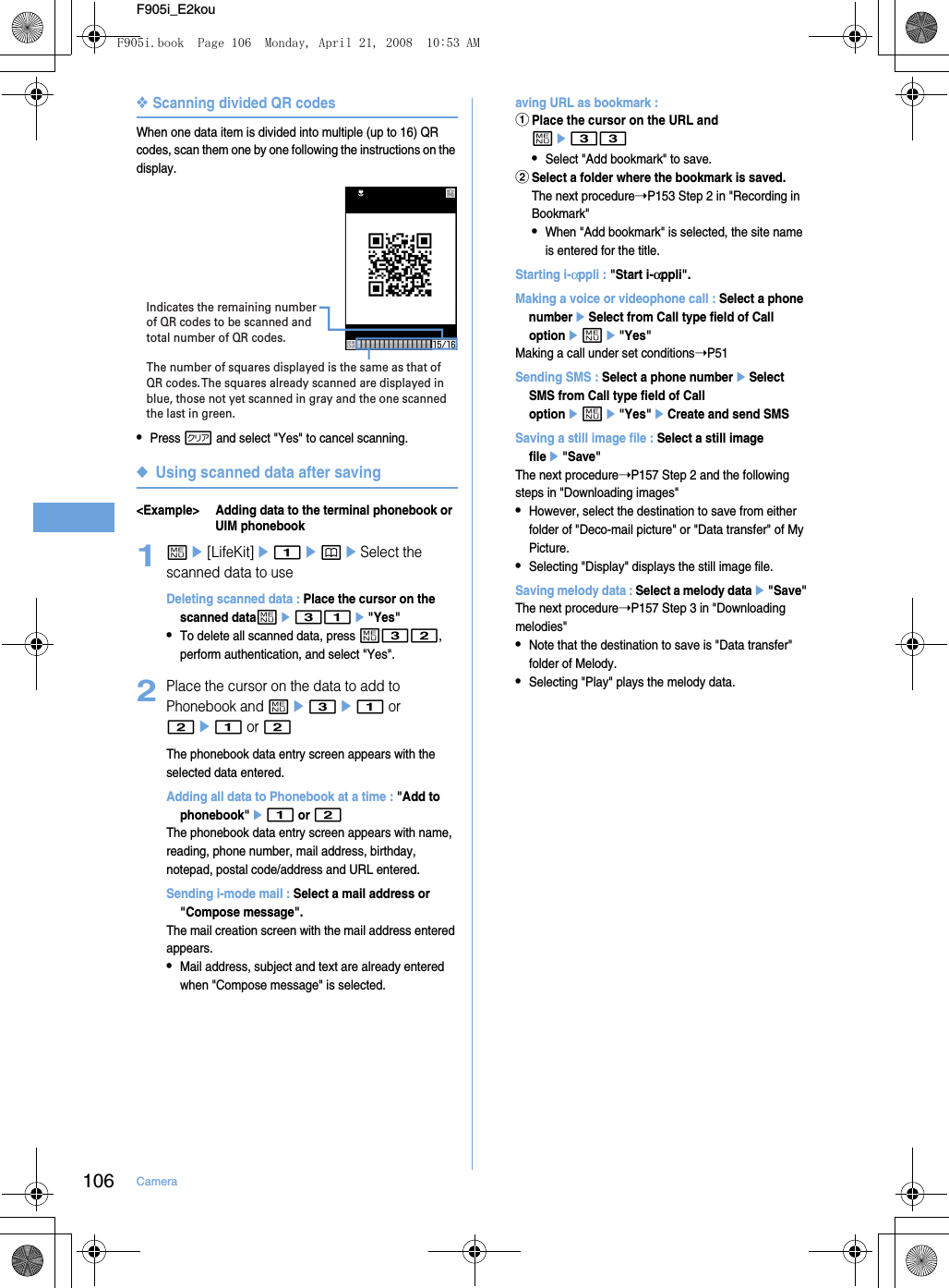 106 CameraF905i_E2kou❖Scanning divided QR codesWhen one data item is divided into multiple (up to 16) QR codes, scan them one by one following the instructions on the display.•Press c and select &quot;Yes&quot; to cancel scanning.◆Using scanned data after saving&lt;Example&gt; Adding data to the terminal phonebook or UIM phonebook1me[LifeKit]e1epeSelect the scanned data to useDeleting scanned data : Place the cursor on the scanned datame31e&quot;Yes&quot;•To delete all scanned data, press m32, perform authentication, and select &quot;Yes&quot;.2Place the cursor on the data to add to Phonebook and me3e1 or 2e1 or 2The phonebook data entry screen appears with the selected data entered.Adding all data to Phonebook at a time : &quot;Add to phonebook&quot;e1 or 2The phonebook data entry screen appears with name, reading, phone number, mail address, birthday, notepad, postal code/address and URL entered.Sending i-mode mail : Select a mail address or &quot;Compose message&quot;.The mail creation screen with the mail address entered appears.•Mail address, subject and text are already entered when &quot;Compose message&quot; is selected.aving URL as bookmark : aPlace the cursor on the URL and me33•Select &quot;Add bookmark&quot; to save.bSelect a folder where the bookmark is saved.The next procedure➝P153 Step 2 in &quot;Recording in Bookmark&quot;•When &quot;Add bookmark&quot; is selected, the site name is entered for the title.Starting i-αppli : &quot;Start i-αppli&quot;.Making a voice or videophone call : Select a phone numbereSelect from Call type field of Call optioneme&quot;Yes&quot;Making a call under set conditions➝P51Sending SMS : Select a phone numbereSelect SMS from Call type field of Call optioneme&quot;Yes&quot;eCreate and send SMSSaving a still image file : Select a still image filee&quot;Save&quot;The next procedure➝P157 Step 2 and the following steps in &quot;Downloading images&quot;•However, select the destination to save from either folder of &quot;Deco-mail picture&quot; or &quot;Data transfer&quot; of My Picture.•Selecting &quot;Display&quot; displays the still image file.Saving melody data : Select a melody datae&quot;Save&quot;The next procedure➝P157 Step 3 in &quot;Downloading melodies&quot;•Note that the destination to save is &quot;Data transfer&quot; folder of Melody.•Selecting &quot;Play&quot; plays the melody data.The number of squares displayed is the same as that of QR codes. The squares already scanned are displayed in blue, those not yet scanned in gray and the one scanned the last in green.Indicates the remaining number of QR codes to be scanned and total number of QR codes. F905i.book  Page 106  Monday, April 21, 2008  10:53 AM