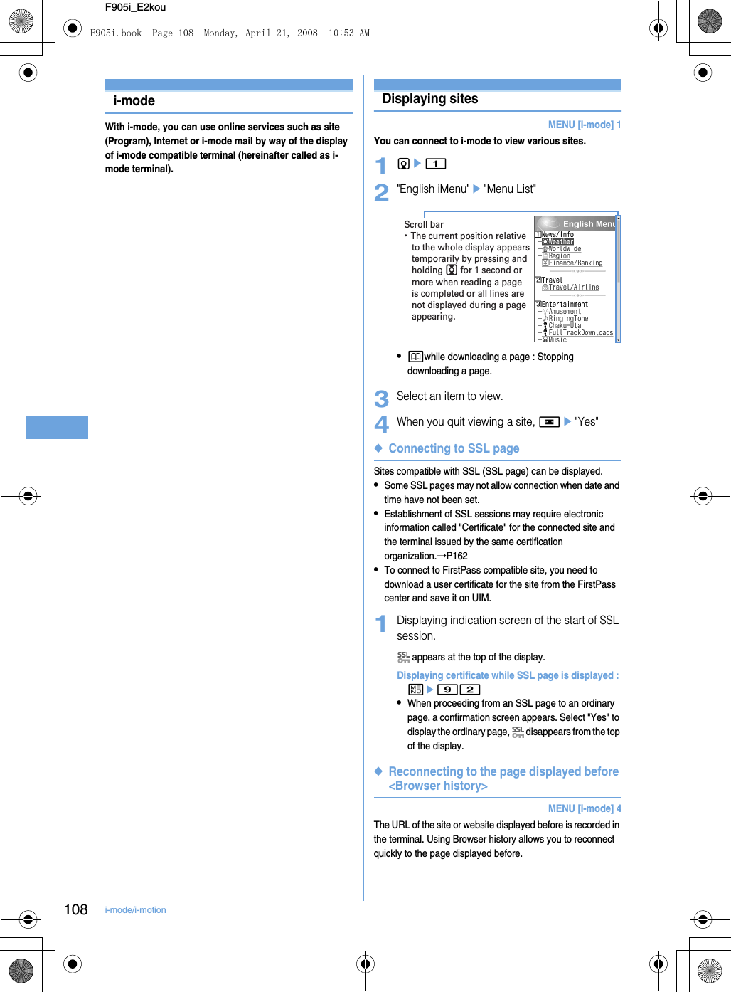 108 i-mode/i-motionF905i_E2koui-modeWith i-mode, you can use online services such as site (Program), Internet or i-mode mail by way of the display of i-mode compatible terminal (hereinafter called as i-mode terminal).Displaying sitesDisplaying sitesMENU [i-mode] 1You can connect to i-mode to view various sites.1de12&quot;English iMenu&quot;e&quot;Menu List&quot;•pwhile downloading a page : Stopping downloading a page.3Select an item to view.4When you quit viewing a site, fe&quot;Yes&quot;◆Connecting to SSL pageSites compatible with SSL (SSL page) can be displayed.•Some SSL pages may not allow connection when date and time have not been set.•Establishment of SSL sessions may require electronic information called &quot;Certificate&quot; for the connected site and the terminal issued by the same certification organization.➝P162•To connect to FirstPass compatible site, you need to download a user certificate for the site from the FirstPass center and save it on UIM.1Displaying indication screen of the start of SSL session. appears at the top of the display.Displaying certificate while SSL page is displayed : me92•When proceeding from an SSL page to an ordinary page, a confirmation screen appears. Select &quot;Yes&quot; to display the ordinary page,   disappears from the top of the display.◆Reconnecting to the page displayed before &lt;Browser history&gt;MENU [i-mode] 4The URL of the site or website displayed before is recorded in the terminal. Using Browser history allows you to reconnect quickly to the page displayed before.・ The current position relative to the whole display appears temporarily by pressing and holding j for 1 second or more when reading a page is completed or all lines are not displayed during a page appearing.Scroll barF905i.book  Page 108  Monday, April 21, 2008  10:53 AM