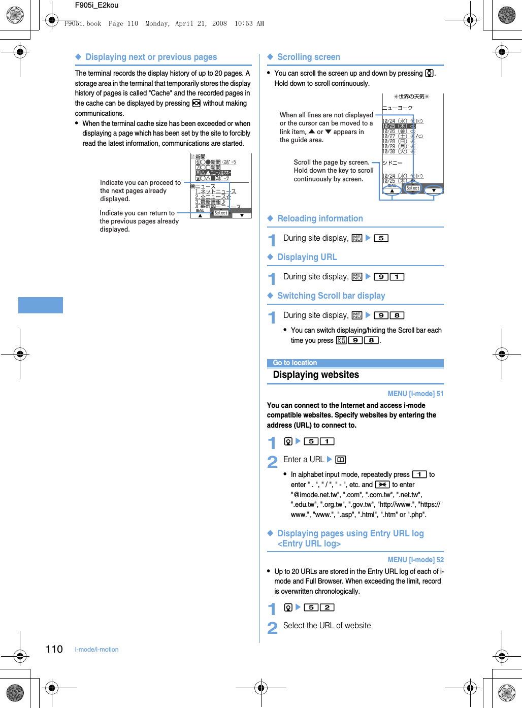 110 i-mode/i-motionF905i_E2kou◆Displaying next or previous pagesThe terminal records the display history of up to 20 pages. A storage area in the terminal that temporarily stores the display history of pages is called &quot;Cache&quot; and the recorded pages in the cache can be displayed by pressing h without making communications.•When the terminal cache size has been exceeded or when displaying a page which has been set by the site to forcibly read the latest information, communications are started.◆Scrolling screen•You can scroll the screen up and down by pressing j. Hold down to scroll continuously.◆Reloading information1During site display, me5◆Displaying URL1During site display, me91◆Switching Scroll bar display1During site display, me98•You can switch displaying/hiding the Scroll bar each time you press m98.Go to locationDisplaying websitesMENU [i-mode] 51You can connect to the Internet and access i-mode compatible websites. Specify websites by entering the address (URL) to connect to.1de512Enter a URLep•In alphabet input mode, repeatedly press 1 to enter &quot; . &quot;, &quot; / &quot;, &quot; - &quot;, etc. and * to enter &quot;@imode.net.tw&quot;, &quot;.com&quot;, &quot;.com.tw&quot;, &quot;.net.tw&quot;,  &quot;.edu.tw&quot;, &quot;.org.tw&quot;, &quot;.gov.tw&quot;, &quot;http://www.&quot;, &quot;https://www.&quot;, &quot;www.&quot;, &quot;.asp&quot;, &quot;.html&quot;, &quot;.htm&quot; or &quot;.php&quot;.◆Displaying pages using Entry URL log &lt;Entry URL log&gt;MENU [i-mode] 52•Up to 20 URLs are stored in the Entry URL log of each of i-mode and Full Browser. When exceeding the limit, record is overwritten chronologically.1de522Select the URL of websiteIndicate you can return to the previous pages already displayed.Indicate you can proceed to the next pages already displayed.Scroll the page by screen.Hold down the key to scroll continuously by screen.When all lines are not displayed or the cursor can be moved to a link item, ▲ or ▼ appears in the guide area.F905i.book  Page 110  Monday, April 21, 2008  10:53 AM