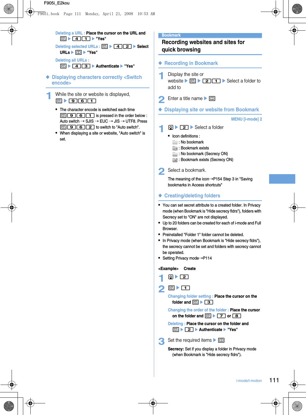 111i-mode/i-motionF905i_E2kouDeleting a URL : Place the cursor on the URL and me41e&quot;Yes&quot;Deleting selected URLs : me42eSelect URLsepe&quot;Yes&quot;Deleting all URLs : me43eAuthenticatee&quot;Yes&quot;◆Displaying characters correctly &lt;Switch encode&gt;1While the site or website is displayed, me961•The character encode is switched each time m961 is pressed in the order below : Auto switch ➝ SJIS ➝ EUC ➝ JIS ➝ UTF8. Press m962 to switch to &quot;Auto switch&quot;.•When displaying a site or website, &quot;Auto switch&quot; is set.BookmarkRecording websites and sites for quick browsing◆Recording in Bookmark1Display the site or websiteeme21eSelect a folder to add to2Enter a title nameep◆Displaying site or website from BookmarkMENU [i-mode] 21de2eSelect a folder•Icon definitions :  : No bookmark : Bookmark exists : No bookmark (Secrecy ON) : Bookmark exists (Secrecy ON)2Select a bookmark.The meaning of the icon➝P154 Step 3 in &quot;Saving bookmarks in Access shortcuts&quot;◆Creating/deleting folders•You can set secret attribute to a created folder. In Privacy mode (when Bookmark is &quot;Hide secrecy fldrs&quot;), folders with Secrecy set to &quot;ON&quot; are not displayed.•Up to 20 folders can be created for each of i-mode and Full Browser.•Preinstalled &quot;Folder 1&quot; folder cannot be deleted.•In Privacy mode (when Bookmark is &quot;Hide secrecy fldrs&quot;), the secrecy cannot be set and folders with secrecy cannot be operated.•Setting Privacy mode➝P114&lt;Example&gt; Create1de22me1Changing folder setting : Place the cursor on the folder and me3Changing the order of the folder : Place the cursor on the folder and me7 or 8Deleting : Place the cursor on the folder and me2eAuthenticatee&quot;Yes&quot;3Set the required itemsepSecrecy: Set if you display a folder in Privacy mode (when Bookmark is &quot;Hide secrecy fldrs&quot;).F905i.book  Page 111  Monday, April 21, 2008  10:53 AM