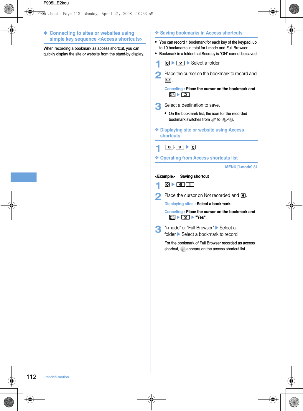 112 i-mode/i-motionF905i_E2kou◆Connecting to sites or websites using simple key sequence &lt;Access shortcuts&gt;When recording a bookmark as access shortcut, you can quickly display the site or website from the stand-by display.❖Saving bookmarks in Access shortcuts•You can record 1 bookmark for each key of the keypad, up to 10 bookmarks in total for i-mode and Full Browser.•Bookmark in a folder that Secrecy is &quot;ON&quot; cannot be saved.1de2eSelect a folder2Place the cursor on the bookmark to record and a.Canceling : Place the cursor on the bookmark and me23Select a destination to save.•On the bookmark list, the icon for the recorded bookmark switches from   to  - .❖Displaying site or website using Access shortcuts10-9ed❖Operating from Access shortcuts listMENU [i-mode] 81&lt;Example&gt; Saving shortcut1de612Place the cursor on Not recorded and g.Displaying sites : Select a bookmark.Canceling : Place the cursor on the bookmark and me2e&quot;Yes&quot;3&quot;i-mode&quot; or &quot;Full Browser&quot;eSelect a foldereSelect a bookmark to recordFor the bookmark of Full Browser recorded as access shortcut,   appears on the access shortcut list.F905i.book  Page 112  Monday, April 21, 2008  10:53 AM