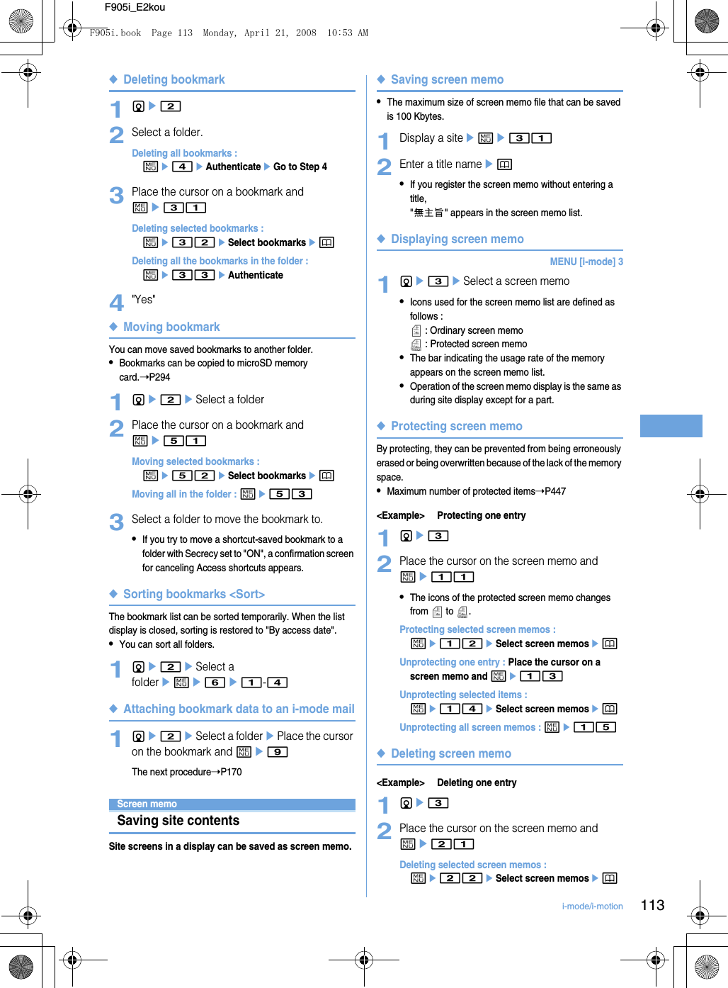 113i-mode/i-motionF905i_E2kou◆Deleting bookmark1de22Select a folder.Deleting all bookmarks : me4eAuthenticateeGo to Step 43Place the cursor on a bookmark and me31Deleting selected bookmarks : me32eSelect bookmarksepDeleting all the bookmarks in the folder : me33eAuthenticate4&quot;Yes&quot;◆Moving bookmarkYou can move saved bookmarks to another folder.•Bookmarks can be copied to microSD memory card.➝P2941de2eSelect a folder2Place the cursor on a bookmark and me51Moving selected bookmarks : me52eSelect bookmarksepMoving all in the folder : me533Select a folder to move the bookmark to.•If you try to move a shortcut-saved bookmark to a folder with Secrecy set to &quot;ON&quot;, a confirmation screen for canceling Access shortcuts appears.◆Sorting bookmarks &lt;Sort&gt;The bookmark list can be sorted temporarily. When the list display is closed, sorting is restored to &quot;By access date&quot;.•You can sort all folders.1de2eSelect a foldereme6e1-4◆Attaching bookmark data to an i-mode mail1de2eSelect a folderePlace the cursor on the bookmark and me9The next procedure➝P170Screen memoSaving site contentsSite screens in a display can be saved as screen memo.◆Saving screen memo•The maximum size of screen memo file that can be saved is 100 Kbytes.1Display a siteeme312Enter a title nameep•If you register the screen memo without entering a title,  &quot;無主旨&quot; appears in the screen memo list.◆Displaying screen memoMENU [i-mode] 31de3eSelect a screen memo•Icons used for the screen memo list are defined as follows :  : Ordinary screen memo : Protected screen memo•The bar indicating the usage rate of the memory appears on the screen memo list.•Operation of the screen memo display is the same as during site display except for a part.◆Protecting screen memoBy protecting, they can be prevented from being erroneously erased or being overwritten because of the lack of the memory space.•Maximum number of protected items➝P447&lt;Example&gt; Protecting one entry1de32Place the cursor on the screen memo and me11•The icons of the protected screen memo changes from  to .Protecting selected screen memos : me12eSelect screen memosep Unprotecting one entry : Place the cursor on a screen memo and me13Unprotecting selected items : me14eSelect screen memosepUnprotecting all screen memos : me15◆Deleting screen memo&lt;Example&gt; Deleting one entry1de32Place the cursor on the screen memo and me21Deleting selected screen memos : me22eSelect screen memosepF905i.book  Page 113  Monday, April 21, 2008  10:53 AM