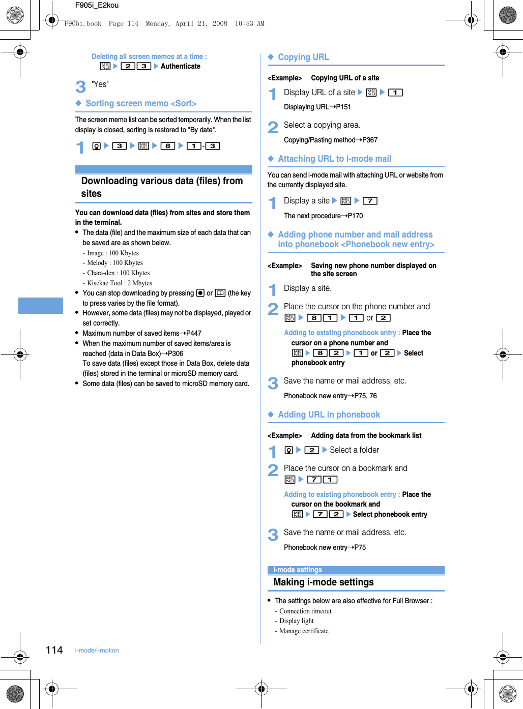 114 i-mode/i-motionF905i_E2kouDeleting all screen memos at a time : me23eAuthenticate3&quot;Yes&quot;◆Sorting screen memo &lt;Sort&gt;The screen memo list can be sorted temporarily. When the list display is closed, sorting is restored to &quot;By date&quot;.1de3eme8e1-3Downloading data such as images and melodies from sitesDownloading various data (files) from sitesYou can download data (files) from sites and store them in the terminal.•The data (file) and the maximum size of each data that can be saved are as shown below.- Image : 100 Kbytes- Melody : 100 Kbytes- Chara-den : 100 Kbytes- Kisekae Tool : 2 Mbytes•You can stop downloading by pressing g or p (the key to press varies by the file format).•However, some data (files) may not be displayed, played or set correctly.•Maximum number of saved items➝P447•When the maximum number of saved items/area is reached (data in Data Box)➝P306To save data (files) except those in Data Box, delete data (files) stored in the terminal or microSD memory card.•Some data (files) can be saved to microSD memory card.◆Copying URL&lt;Example&gt; Copying URL of a site1Display URL of a siteeme1Displaying URL➝P1512Select a copying area.Copying/Pasting method➝P367◆Attaching URL to i-mode mailYou can send i-mode mail with attaching URL or website from the currently displayed site.1Display a siteeme7The next procedure➝P170◆Adding phone number and mail address into phonebook &lt;Phonebook new entry&gt;&lt;Example&gt; Saving new phone number displayed on the site screen1Display a site.2Place the cursor on the phone number and me81e1 or 2Adding to existing phonebook entry : Place the cursor on a phone number and me82e1 or 2eSelect phonebook entry3Save the name or mail address, etc.Phonebook new entry➝P75, 76◆Adding URL in phonebook&lt;Example&gt; Adding data from the bookmark list1de2eSelect a folder2Place the cursor on a bookmark and me71Adding to existing phonebook entry : Place the cursor on the bookmark and me72eSelect phonebook entry3Save the name or mail address, etc.Phonebook new entry➝P75Making i- mode settingsi-mode settingsMaking i-mode settings•The settings below are also effective for Full Browser : - Connection timeout- Display light- Manage certificateF905i.book  Page 114  Monday, April 21, 2008  10:53 AM