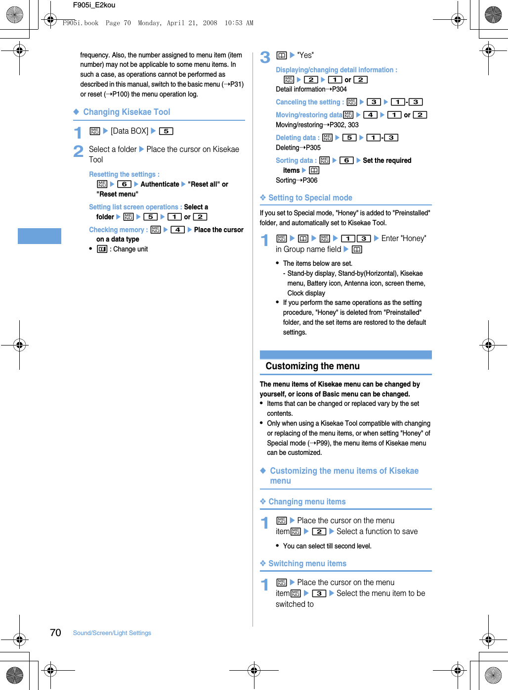 70 Sound/Screen/Light SettingsF905i_E2koufrequency. Also, the number assigned to menu item (item number) may not be applicable to some menu items. In such a case, as operations cannot be performed as described in this manual, switch to the basic menu (➝P31) or reset (➝P100) the menu operation log.◆Changing Kisekae Tool1me[Data BOX]e52Select a folderePlace the cursor on Kisekae ToolResetting the settings : me6eAuthenticatee&quot;Reset all&quot; or &quot;Reset menu&quot;Setting list screen operations : Select a foldereme5e1 or 2Checking memory : me4ePlace the cursor on a data type•t : Change unit3pe&quot;Yes&quot;Displaying/changing detail information : me2e1 or 2Detail information➝P304Canceling the setting : me3e1-3Moving/restoring datame4e1 or 2Moving/restoring➝P302, 303Deleting data : me5e1-3Deleting➝P305Sorting data : me6eSet the required itemsepSorting➝P306❖Setting to Special modeIf you set to Special mode, &quot;Honey&quot; is added to &quot;Preinstalled&quot; folder, and automatically set to Kisekae Tool.1mepeme13eEnter &quot;Honey&quot; in Group name fieldep•The items below are set.- Stand-by display, Stand-by(Horizontal), Kisekae menu, Battery icon, Antenna icon, screen theme, Clock display•If you perform the same operations as the setting procedure, &quot;Honey&quot; is deleted from &quot;Preinstalled&quot; folder, and the set items are restored to the default settings.Customizing the menuThe menu items of Kisekae menu can be changed by yourself, or icons of Basic menu can be changed.•Items that can be changed or replaced vary by the set contents.•Only when using a Kisekae Tool compatible with changing or replacing of the menu items, or when setting &quot;Honey&quot; of Special mode (➝P99), the menu items of Kisekae menu can be customized.◆Customizing the menu items of Kisekae menu❖Changing menu items1mePlace the cursor on the menu itemme2eSelect a function to save•You can select till second level.❖Switching menu items1mePlace the cursor on the menu itemme3eSelect the menu item to be switched toF905i.book  Page 70  Monday, April 21, 2008  10:53 AM