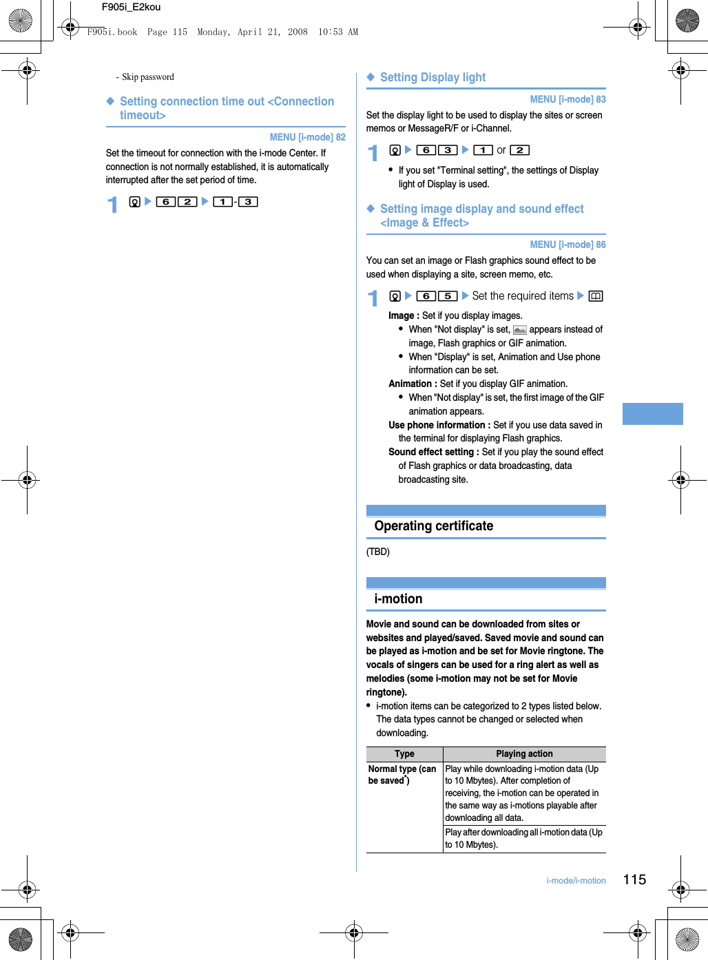 115i-mode/i-motionF905i_E2kou- Skip password◆Setting connection time out &lt;Connection timeout&gt;MENU [i-mode] 82Set the timeout for connection with the i-mode Center. If connection is not normally established, it is automatically interrupted after the set period of time.1de62e1-3◆Setting Display lightMENU [i-mode] 83Set the display light to be used to display the sites or screen memos or MessageR/F or i-Channel.1de63e1 or 2•If you set &quot;Terminal setting&quot;, the settings of Display light of Display is used.◆Setting image display and sound effect &lt;Image &amp; Effect&gt;MENU [i-mode] 86You can set an image or Flash graphics sound effect to be used when displaying a site, screen memo, etc.1de65eSet the required itemsepImage : Set if you display images.•When &quot;Not display&quot; is set,   appears instead of image, Flash graphics or GIF animation.•When &quot;Display&quot; is set, Animation and Use phone information can be set.Animation : Set if you display GIF animation.•When &quot;Not display&quot; is set, the first image of the GIF animation appears.Use phone information : Set if you use data saved in the terminal for displaying Flash graphics.Sound effect setting : Set if you play the sound effect of Flash graphics or data broadcasting, data broadcasting site.Using CertificateOperating certificate(TBD)Using i-motioni-motionMovie and sound can be downloaded from sites or websites and played/saved. Saved movie and sound can be played as i-motion and be set for Movie ringtone. The vocals of singers can be used for a ring alert as well as melodies (some i-motion may not be set for Movie ringtone).•i-motion items can be categorized to 2 types listed below. The data types cannot be changed or selected when downloading.Type Playing actionNormal type (can be saved*)Play while downloading i-motion data (Up to 10 Mbytes). After completion of receiving, the i-motion can be operated in the same way as i-motions playable after downloading all data.Play after downloading all i-motion data (Up to 10 Mbytes).F905i.book  Page 115  Monday, April 21, 2008  10:53 AM