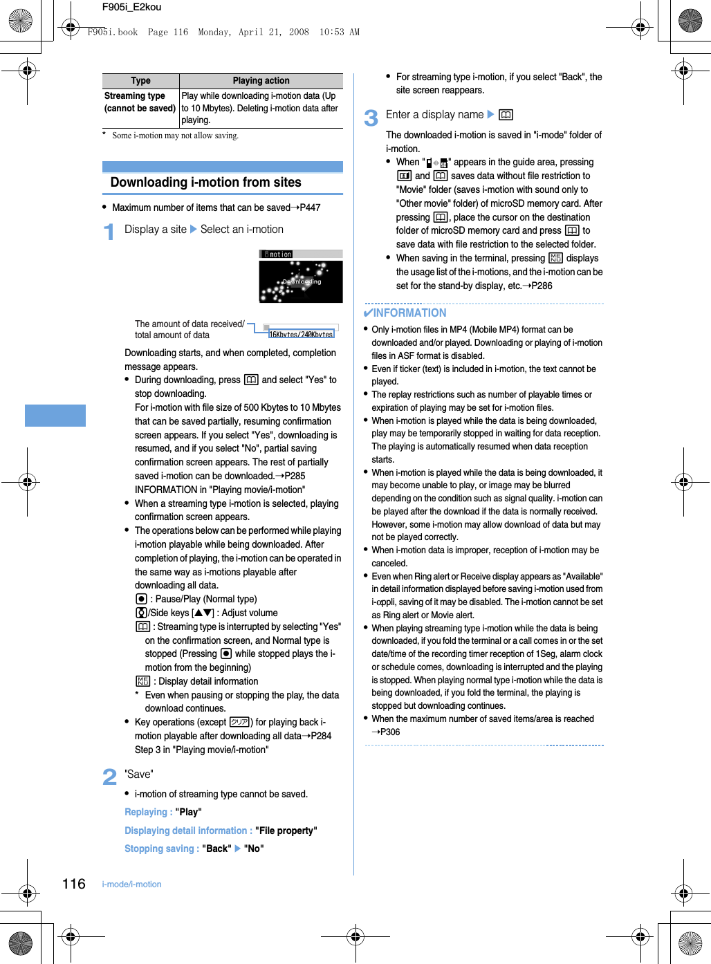 116 i-mode/i-motionF905i_E2kou*Some i-motion may not allow saving.Downloading i-motion from sites•Maximum number of items that can be saved➝P4471Display a siteeSelect an i-motionDownloading starts, and when completed, completion message appears.•During downloading, press p and select &quot;Yes&quot; to stop downloading.For i-motion with file size of 500 Kbytes to 10 Mbytes that can be saved partially, resuming confirmation screen appears. If you select &quot;Yes&quot;, downloading is resumed, and if you select &quot;No&quot;, partial saving confirmation screen appears. The rest of partially saved i-motion can be downloaded.➝P285 INFORMATION in &quot;Playing movie/i-motion&quot;•When a streaming type i-motion is selected, playing confirmation screen appears.•The operations below can be performed while playing i-motion playable while being downloaded. After completion of playing, the i-motion can be operated in the same way as i-motions playable after downloading all data.g : Pause/Play (Normal type)j/Side keys [▲▼] : Adjust volumep : Streaming type is interrupted by selecting &quot;Yes&quot; on the confirmation screen, and Normal type is stopped (Pressing g while stopped plays the i-motion from the beginning)m : Display detail information*Even when pausing or stopping the play, the data download continues.•Key operations (except c) for playing back i-motion playable after downloading all data➝P284 Step 3 in &quot;Playing movie/i-motion&quot;2&quot;Save&quot;•i-motion of streaming type cannot be saved.Replaying : &quot;Play&quot;Displaying detail information : &quot;File property&quot;Stopping saving : &quot;Back&quot;e&quot;No&quot;•For streaming type i-motion, if you select &quot;Back&quot;, the site screen reappears.3Enter a display nameepThe downloaded i-motion is saved in &quot;i-mode&quot; folder of i-motion.•When &quot; &quot; appears in the guide area, pressing t and p saves data without file restriction to &quot;Movie&quot; folder (saves i-motion with sound only to &quot;Other movie&quot; folder) of microSD memory card. After pressing p, place the cursor on the destination folder of microSD memory card and press p to save data with file restriction to the selected folder.•When saving in the terminal, pressing m displays the usage list of the i-motions, and the i-motion can be set for the stand-by display, etc.➝P286✔INFORMATION•Only i-motion files in MP4 (Mobile MP4) format can be downloaded and/or played. Downloading or playing of i-motion files in ASF format is disabled.•Even if ticker (text) is included in i-motion, the text cannot be played.•The replay restrictions such as number of playable times or expiration of playing may be set for i-motion files.•When i-motion is played while the data is being downloaded, play may be temporarily stopped in waiting for data reception. The playing is automatically resumed when data reception starts.•When i-motion is played while the data is being downloaded, it may become unable to play, or image may be blurred depending on the condition such as signal quality. i-motion can be played after the download if the data is normally received. However, some i-motion may allow download of data but may not be played correctly.•When i-motion data is improper, reception of i-motion may be canceled.•Even when Ring alert or Receive display appears as &quot;Available&quot; in detail information displayed before saving i-motion used from i-αppli, saving of it may be disabled. The i-motion cannot be set as Ring alert or Movie alert.•When playing streaming type i-motion while the data is being downloaded, if you fold the terminal or a call comes in or the set date/time of the recording timer reception of 1Seg, alarm clock or schedule comes, downloading is interrupted and the playing is stopped. When playing normal type i-motion while the data is being downloaded, if you fold the terminal, the playing is stopped but downloading continues.•When the maximum number of saved items/area is reached ➝P306Streaming type (cannot be saved)Play while downloading i-motion data (Up to 10 Mbytes). Deleting i-motion data after playing.Type Playing actionThe amount of data received/total amount of dataF905i.book  Page 116  Monday, April 21, 2008  10:53 AM