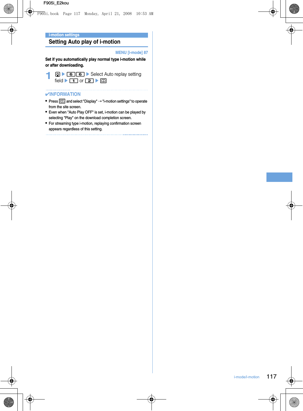 117i-mode/i-motionF905i_E2koui-motion settingsSetting Auto play of i-motionMENU [i-mode] 87Set if you automatically play normal type i-motion while or after downloading.1de66eSelect Auto replay setting fielde1 or 2ep✔INFORMATION•Press m and select &quot;Display&quot; ➝ &quot;i-motion settings&quot; to operate from the site screen.•Even when &quot;Auto Play OFF&quot; is set, i-motion can be played by selecting &quot;Play&quot; on the download completion screen.•For streaming type i-motion, replaying confirmation screen appears regardless of this setting.F905i.book  Page 117  Monday, April 21, 2008  10:53 AM