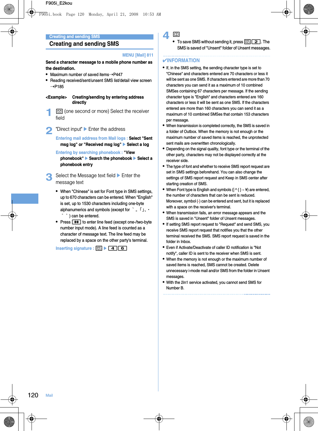 120 MailF905i_E2kouUsing SMSCreating and sending SMSCreating and sending SMSMENU [Mail] 811Send a character message to a mobile phone number as the destination.•Maximum number of saved items➝P447•Reading received/sent/unsent SMS list/detail view screen ➝P185&lt;Example&gt; Creating/sending by entering address directly1a (one second or more) Select the receiver field2&quot;Direct input&quot;eEnter the addressEntering mail address from Mail logs : Select &quot;Sent msg log&quot; or &quot;Received msg log&quot;eSelect a logEntering by searching phonebook : &quot;View phonebook&quot;eSearch the phonebookeSelect a phonebook entry3Select the Message text fieldeEnter the message text•When &quot;Chinese&quot; is set for Font type in SMS settings, up to 670 characters can be entered. When &quot;English&quot; is set, up to 1530 characters including one-byte alphanumerics and symbols (except for ｀。「」、・゛゜) can be entered.•Press # to enter line feed (except one-/two-byte number input mode). A line feed is counted as a character of message text. The line feed may be replaced by a space on the other party&apos;s terminal.Inserting signature : me464p•To save SMS without sending it, press m2. The SMS is saved of &quot;Unsent&quot; folder of Unsent messages.✔INFORMATION•If, in the SMS setting, the sending character type is set to &quot;Chinese&quot; and characters entered are 70 characters or less it will be sent as one SMS. If characters entered are more than 70 characters you can send it as a maximum of 10 combined SMSes containing 67 characters per message. If the sending character type is &quot;English&quot; and characters entered are 160 characters or less it will be sent as one SMS. If the characters entered are more than 160 characters you can send it as a maximum of 10 combined SMSes that contain 153 characters per message. •When transmission is completed correctly, the SMS is saved in a folder of Outbox. When the memory is not enough or the maximum number of saved items is reached, the unprotected sent mails are overwritten chronologically.•Depending on the signal quality, font type or the terminal of the other party, characters may not be displayed correctly at the receiver side.•The type of font and whether to receive SMS report request are set in SMS settings beforehand. You can also change the settings of SMS report request and Keep in SMS center after starting creation of SMS.•When Font type is English and symbols (| ^ { } ~ ¥) are entered, the number of characters that can be sent is reduced. Moreover, symbol (-) can be entered and sent, but it is replaced with a space on the receiver&apos;s terminal.•When transmission fails, an error message appears and the SMS is saved in &quot;Unsent&quot; folder of Unsent messages.•If setting SMS report request to &quot;Request&quot; and send SMS, you receive SMS report request that notifies you that the other terminal received the SMS. SMS report request is saved in the folder in Inbox.•Even if Activate/Deactivate of caller ID notification is &quot;Not notify&quot;, caller ID is sent to the receiver when SMS is sent.•When the memory is not enough or the maximum number of saved items is reached, SMS cannot be created. Delete unnecessary i-mode mail and/or SMS from the folder in Unsent messages.•With the 2in1 service activated, you cannot send SMS for Number B.F905i.book  Page 120  Monday, April 21, 2008  10:53 AM