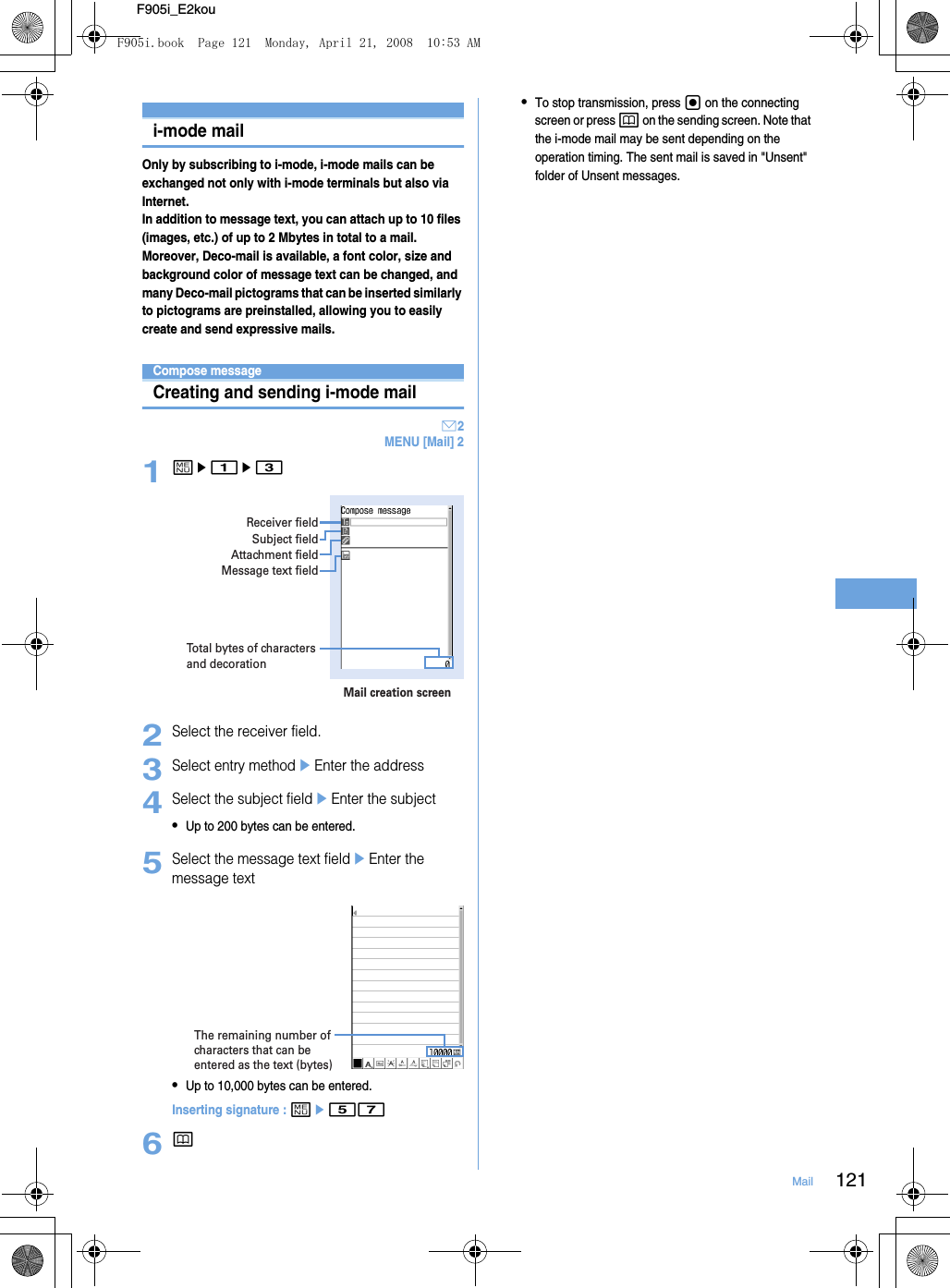 121MailF905i_E2koui-mode mailOnly by subscribing to i-mode, i-mode mails can be exchanged not only with i-mode terminals but also via Internet.In addition to message text, you can attach up to 10 files (images, etc.) of up to 2 Mbytes in total to a mail. Moreover, Deco-mail is available, a font color, size and background color of message text can be changed, and many Deco-mail pictograms that can be inserted similarly to pictograms are preinstalled, allowing you to easily create and send expressive mails.Creating i-mode mail/Deco-mailCompose messageCreating and sending i-mode mailA2MENU [Mail] 21me1e32Select the receiver field.3Select entry methodeEnter the address4Select the subject fieldeEnter the subject•Up to 200 bytes can be entered.5Select the message text fieldeEnter the message text•Up to 10,000 bytes can be entered.Inserting signature : me576p•To stop transmission, press g on the connecting screen or press p on the sending screen. Note that the i-mode mail may be sent depending on the operation timing. The sent mail is saved in &quot;Unsent&quot; folder of Unsent messages.Total bytes of characters and decorationReceiver fieldMail creation screenSubject fieldAttachment fieldMessage text fieldThe remaining number of characters that can be entered as the text (bytes)F905i.book  Page 121  Monday, April 21, 2008  10:53 AM