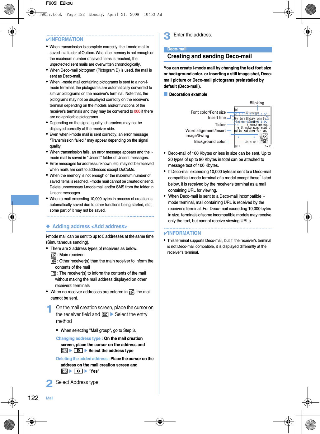 122 MailF905i_E2kou✔INFORMATION•When transmission is complete correctly, the i-mode mail is saved in a folder of Outbox. When the memory is not enough or the maximum number of saved items is reached, the unprotected sent mails are overwritten chronologically.•When Deco-mail pictogram (Pictogram D) is used, the mail is sent as Deco-mail.•When i-mode mail containing pictograms is sent to a non-i-mode terminal, the pictograms are automatically converted to similar pictograms on the receiver&apos;s terminal. Note that, the pictograms may not be displayed correctly on the receiver&apos;s terminal depending on the models and/or functions of the receiver&apos;s terminals and they may be converted to 000 if there are no applicable pictograms.•Depending on the signal quality, characters may not be displayed correctly at the receiver side.•Even when i-mode mail is sent correctly, an error message &quot;Transmission failed.&quot; may appear depending on the signal quality.•When transmission fails, an error message appears and the i-mode mail is saved in &quot;Unsent&quot; folder of Unsent messages.•Error messages for address unknown, etc. may not be received when mails are sent to addresses except DoCoMo.•When the memory is not enough or the maximum number of saved items is reached, i-mode mail cannot be created or send. Delete unnecessary i-mode mail and/or SMS from the folder in Unsent messages.•When a mail exceeding 10,000 bytes in process of creation is automatically saved due to other functions being started, etc., some part of it may not be saved.◆Adding address &lt;Add address&gt;i-mode mail can be sent to up to 5 addresses at the same time (Simultaneous sending).•There are 3 address types of receivers as below. : Main receiver : Other receiver(s) than the main receiver to inform the contents of the mail : The receiver(s) to inform the contents of the mail without making the mail address displayed on other receivers&apos; terminals•When no receiver addresses are entered in  , the mail cannot be sent.1On the mail creation screen, place the cursor on the receiver field and aeSelect the entry method•When selecting &quot;Mail group&quot;, go to Step 3.Changing address type : On the mail creation screen, place the cursor on the address and me9eSelect the address typeDeleting the added address : Place the cursor on the address on the mail creation screen and me8e&quot;Yes&quot;2Select Address type.3Enter the address.Deco-mailCreating and sending Deco-mailYou can create i-mode mail by changing the text font size or background color, or inserting a still image shot, Deco-mail picture or Deco-mail pictograms preinstalled by default (Deco-mail).■Decoration example•Deco-mail of 100 Kbytes or less in size can be sent. Up to 20 types of up to 90 Kbytes in total can be attached to message text of 100 Kbytes.•If Deco-mail exceeding 10,000 bytes is sent to a Deco-mail compatible i-mode terminal of a model except those* listed below, it is received by the receiver&apos;s terminal as a mail containing URL for viewing.•When Deco-mail is sent to a Deco-mail incompatible i-mode terminal, mail containing URL is received by the receiver&apos;s terminal. For Deco-mail exceeding 10,000 bytes in size, terminals of some incompatible models may receive only the text, but cannot receive viewing URLs.✔INFORMATION•This terminal supports Deco-mail, but if  the receiver’s terminal is not Deco-mail compatible, it is displayed differently at the receiver’s terminal.Font color/Font sizeBlinkingInsert lineTickerWord alignment/Insert image/SwingBackground colorF905i.book  Page 122  Monday, April 21, 2008  10:53 AM