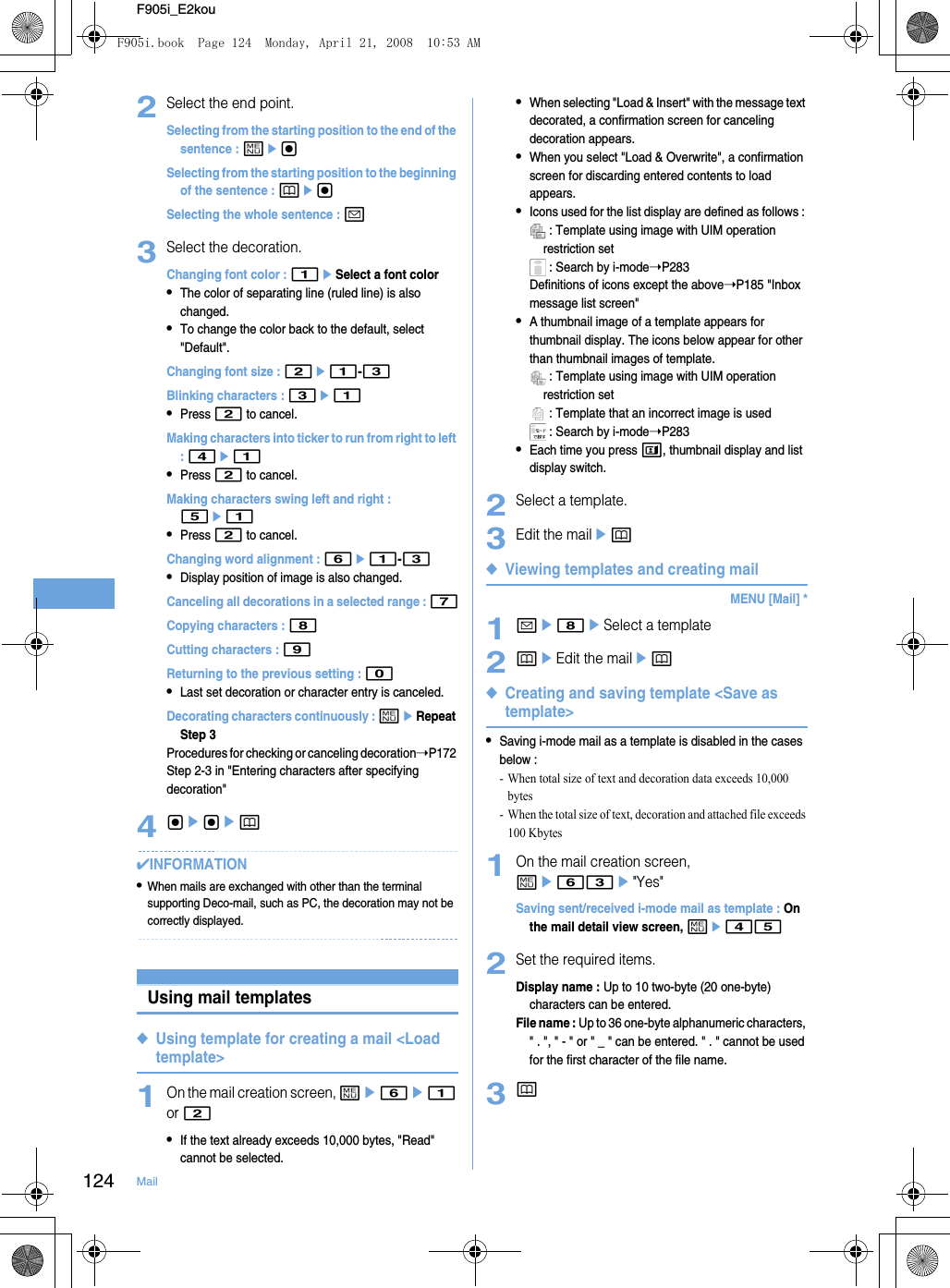 124 MailF905i_E2kou2Select the end point.Selecting from the starting position to the end of the sentence : megSelecting from the starting position to the beginning of the sentence : pegSelecting the whole sentence : a3Select the decoration.Changing font color : 1eSelect a font color•The color of separating line (ruled line) is also changed.•To change the color back to the default, select &quot;Default&quot;.Changing font size : 2e1-3Blinking characters : 3e1•Press 2 to cancel.Making characters into ticker to run from right to left : 4e1•Press 2 to cancel.Making characters swing left and right : 5e1•Press 2 to cancel.Changing word alignment : 6e1-3•Display position of image is also changed.Canceling all decorations in a selected range : 7Copying characters : 8Cutting characters : 9Returning to the previous setting : 0•Last set decoration or character entry is canceled.Decorating characters continuously : meRepeat Step 3Procedures for checking or canceling decoration➝P172 Step 2-3 in &quot;Entering characters after specifying decoration&quot;4gegep✔INFORMATION•When mails are exchanged with other than the terminal supporting Deco-mail, such as PC, the decoration may not be correctly displayed.Using mail templates◆Using template for creating a mail &lt;Load template&gt;1On the mail creation screen, me6e1 or 2•If the text already exceeds 10,000 bytes, &quot;Read&quot; cannot be selected.•When selecting &quot;Load &amp; Insert&quot; with the message text decorated, a confirmation screen for canceling decoration appears.•When you select &quot;Load &amp; Overwrite&quot;, a confirmation screen for discarding entered contents to load appears.•Icons used for the list display are defined as follows :  : Template using image with UIM operation restriction set : Search by i-mode➝P283Definitions of icons except the above➝P185 &quot;Inbox message list screen&quot;•A thumbnail image of a template appears for thumbnail display. The icons below appear for other than thumbnail images of template. : Template using image with UIM operation restriction set : Template that an incorrect image is used : Search by i-mode➝P283•Each time you press t, thumbnail display and list display switch.2Select a template.3Edit the mailep◆Viewing templates and creating mailMENU [Mail] *1ae8eSelect a template2peEdit the mailep◆Creating and saving template &lt;Save as template&gt;•Saving i-mode mail as a template is disabled in the cases below : - When total size of text and decoration data exceeds 10,000 bytes- When the total size of text, decoration and attached file exceeds 100 Kbytes1On the mail creation screen, me63e&quot;Yes&quot;Saving sent/received i-mode mail as template : On the mail detail view screen, me452Set the required items.Display name : Up to 10 two-byte (20 one-byte) characters can be entered.File name : Up to 36 one-byte alphanumeric characters, &quot; . &quot;, &quot; - &quot; or &quot; _ &quot; can be entered. &quot; . &quot; cannot be used for the first character of the file name.3pF905i.book  Page 124  Monday, April 21, 2008  10:53 AM