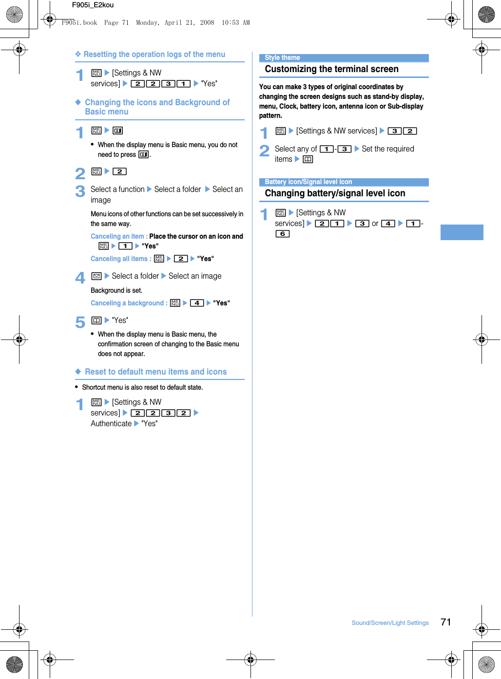 71Sound/Screen/Light SettingsF905i_E2kou❖Resetting the operation logs of the menu1me[Settings &amp; NW services]e2231e&quot;Yes&quot;◆Changing the icons and Background of Basic menu1met•When the display menu is Basic menu, you do not need to press t.2me23Select a functioneSelect a folder eSelect an imageMenu icons of other functions can be set successively in the same way.Canceling an item : Place the cursor on an icon and me1e&quot;Yes&quot;Canceling all items : me2e&quot;Yes&quot;4aeSelect a foldereSelect an imageBackground is set.Canceling a background : me4e&quot;Yes&quot;5pe&quot;Yes&quot;•When the display menu is Basic menu, the confirmation screen of changing to the Basic menu does not appear.◆Reset to default menu items and icons•Shortcut menu is also reset to default state.1me[Settings &amp; NW services]e2232eAuthenticatee&quot;Yes&quot;Displays/Lights settingsStyle themeCustomizing the terminal screenYou can make 3 types of original coordinates by changing the screen designs such as stand-by display, menu, Clock, battery icon, antenna icon or Sub-display pattern.1me[Settings &amp; NW services]e322Select any of 1-3eSet the required itemsepBattery icon/Signal level iconChanging battery/signal level icon1me[Settings &amp; NW services]e21e3 or 4e1-6F905i.book  Page 71  Monday, April 21, 2008  10:53 AM