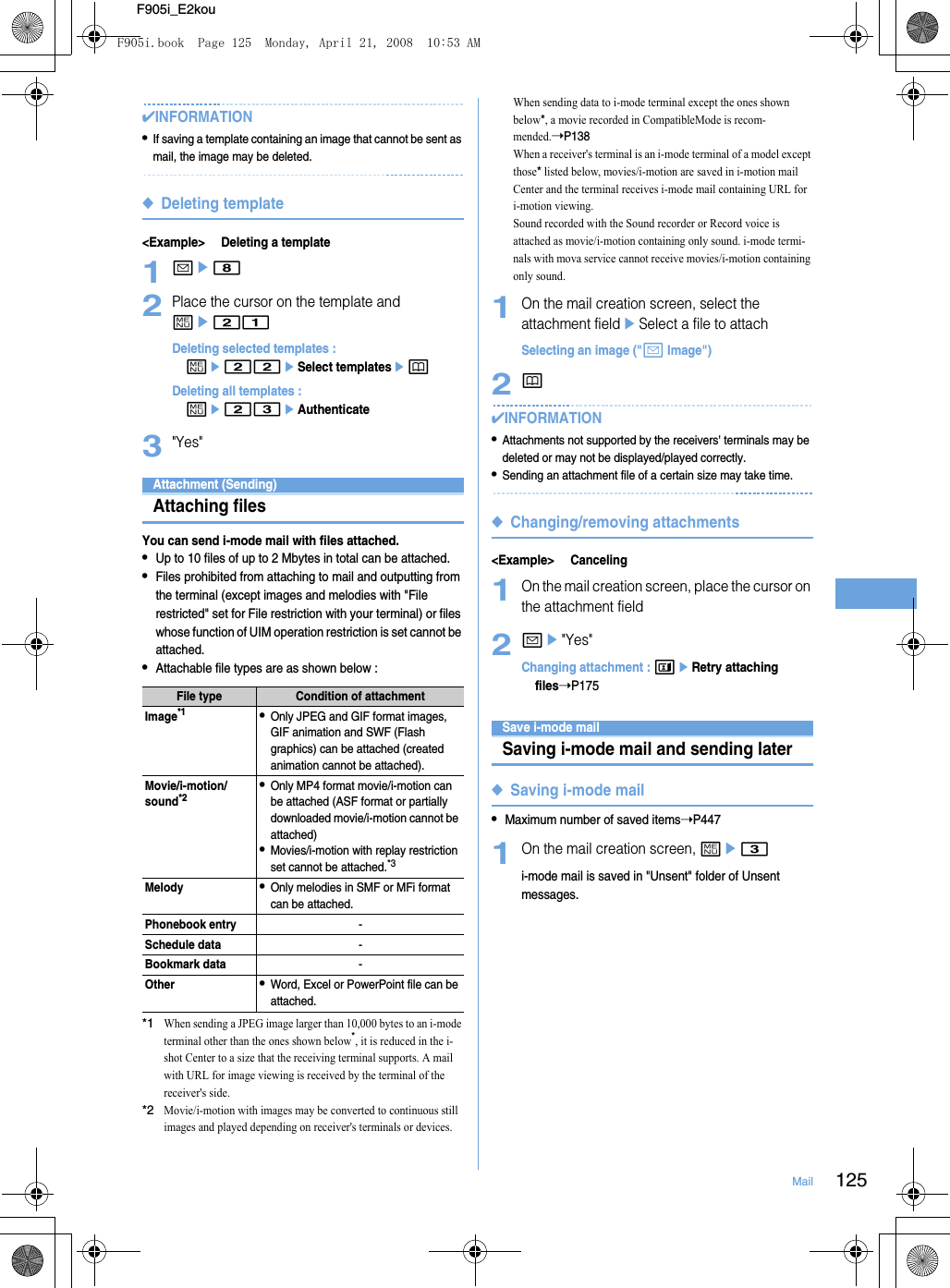 125MailF905i_E2kou✔INFORMATION•If saving a template containing an image that cannot be sent as mail, the image may be deleted.◆Deleting template&lt;Example&gt; Deleting a template1ae82Place the cursor on the template and me21Deleting selected templates : me22eSelect templatesepDeleting all templates : me23eAuthenticate3&quot;Yes&quot;Attachment (Sending)Attaching filesYou can send i-mode mail with files attached.•Up to 10 files of up to 2 Mbytes in total can be attached.•Files prohibited from attaching to mail and outputting from the terminal (except images and melodies with &quot;File restricted&quot; set for File restriction with your terminal) or files whose function of UIM operation restriction is set cannot be attached.•Attachable file types are as shown below : *1When sending a JPEG image larger than 10,000 bytes to an i-mode terminal other than the ones shown below*, it is reduced in the i-shot Center to a size that the receiving terminal supports. A mail with URL for image viewing is received by the terminal of the receiver&apos;s side.*2Movie/i-motion with images may be converted to continuous still images and played depending on receiver&apos;s terminals or devices.When sending data to i-mode terminal except the ones shown below*, a movie recorded in CompatibleMode is recom-mended.➝P138When a receiver&apos;s terminal is an i-mode terminal of a model except those* listed below, movies/i-motion are saved in i-motion mail Center and the terminal receives i-mode mail containing URL for i-motion viewing.Sound recorded with the Sound recorder or Record voice is attached as movie/i-motion containing only sound. i-mode termi-nals with mova service cannot receive movies/i-motion containing only sound.1On the mail creation screen, select the attachment fieldeSelect a file to attachSelecting an image (&quot;a Image&quot;)2p✔INFORMATION•Attachments not supported by the receivers&apos; terminals may be deleted or may not be displayed/played correctly.•Sending an attachment file of a certain size may take time.◆Changing/removing attachments&lt;Example&gt; Canceling1On the mail creation screen, place the cursor on the attachment field2ae&quot;Yes&quot;Changing attachment : teRetry attaching files➝P175Save i-mode mailSaving i-mode mail and sending later◆Saving i-mode mail•Maximum number of saved items➝P4471On the mail creation screen, me3i-mode mail is saved in &quot;Unsent&quot; folder of Unsent messages.File type Condition of attachmentImage*1•Only JPEG and GIF format images, GIF animation and SWF (Flash graphics) can be attached (created animation cannot be attached).Movie/i-motion/sound*2•Only MP4 format movie/i-motion can be attached (ASF format or partially downloaded movie/i-motion cannot be attached)•Movies/i-motion with replay restriction set cannot be attached.*3Melody•Only melodies in SMF or MFi format can be attached.Phonebook entry-Schedule data-Bookmark data-Other•Word, Excel or PowerPoint file can be attached.F905i.book  Page 125  Monday, April 21, 2008  10:53 AM