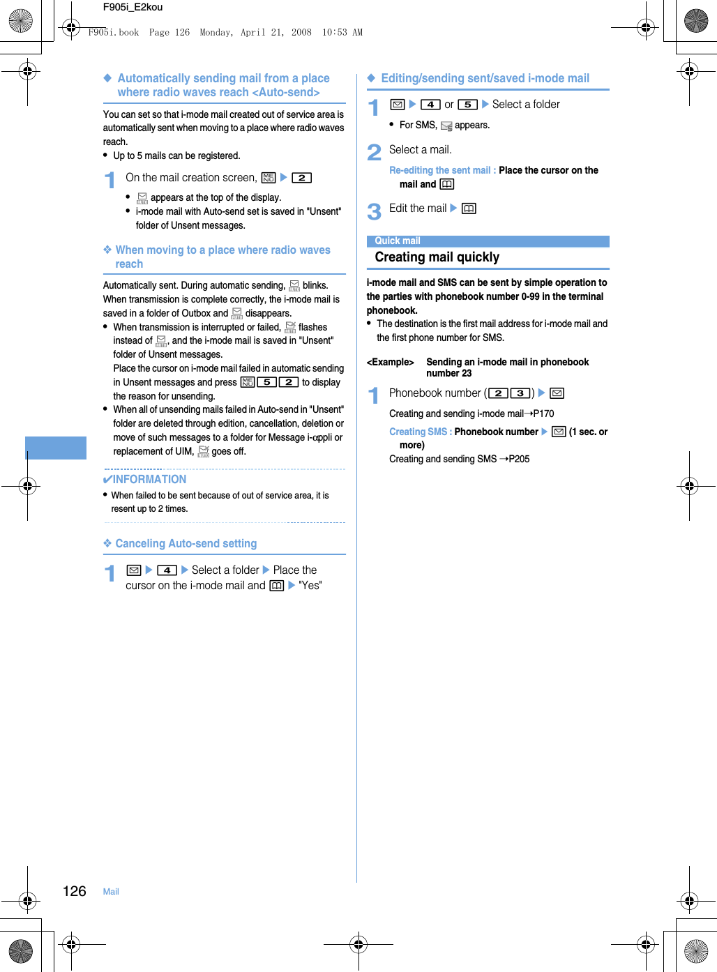 126 MailF905i_E2kou◆Automatically sending mail from a place where radio waves reach &lt;Auto-send&gt;You can set so that i-mode mail created out of service area is automatically sent when moving to a place where radio waves reach.•Up to 5 mails can be registered.1On the mail creation screen, me2• appears at the top of the display.•i-mode mail with Auto-send set is saved in &quot;Unsent&quot; folder of Unsent messages.❖When moving to a place where radio waves reachAutomatically sent. During automatic sending,   blinks. When transmission is complete correctly, the i-mode mail is saved in a folder of Outbox and   disappears.•When transmission is interrupted or failed,   flashes instead of  , and the i-mode mail is saved in &quot;Unsent&quot; folder of Unsent messages.Place the cursor on i-mode mail failed in automatic sending in Unsent messages and press m52 to display the reason for unsending.•When all of unsending mails failed in Auto-send in &quot;Unsent&quot; folder are deleted through edition, cancellation, deletion or move of such messages to a folder for Message i-αppli or replacement of UIM,   goes off.✔INFORMATION•When failed to be sent because of out of service area, it is resent up to 2 times.❖Canceling Auto-send setting1ae4eSelect a folderePlace the cursor on the i-mode mail and pe&quot;Yes&quot;◆Editing/sending sent/saved i-mode mail1ae4 or 5eSelect a folder•For SMS,   appears.2Select a mail.Re-editing the sent mail : Place the cursor on the mail and p3Edit the mailepQuick mailCreating mail quicklyi-mode mail and SMS can be sent by simple operation to the parties with phonebook number 0-99 in the terminal phonebook.•The destination is the first mail address for i-mode mail and the first phone number for SMS.&lt;Example&gt; Sending an i-mode mail in phonebook number 231Phonebook number (23)eaCreating and sending i-mode mail➝P170Creating SMS : Phonebook numberea (1 sec. or more)Creating and sending SMS ➝P205F905i.book  Page 126  Monday, April 21, 2008  10:53 AM