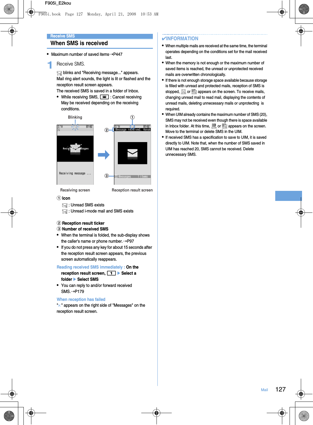 127MailF905i_E2kouReceive SMSWhen SMS is received•Maximum number of saved items➝P4471Receive SMS. blinks and &quot;Receiving message...&quot; appears.Mail ring alert sounds, the light is lit or flashed and the reception result screen appears.The received SMS is saved in a folder of Inbox.•While receiving SMS, f : Cancel receivingMay be received depending on the receiving conditions.aIcon : Unread SMS exists : Unread i-mode mail and SMS existsbReception result tickercNumber of received SMS•When the terminal is folded, the sub-display shows the caller&apos;s name or phone number.➝P97•If you do not press any key for about 15 seconds after the reception result screen appears, the previous screen automatically reappears.Reading received SMS immediately : On the reception result screen, 1eSelect a foldereSelect SMS•You can reply to and/or forward received SMS.➝P179When reception has failed&quot;×&quot; appears on the right side of &quot;Messages&quot; on the reception result screen.✔INFORMATION•When multiple mails are received at the same time, the terminal operates depending on the conditions set for the mail received last.•When the memory is not enough or the maximum number of saved items is reached, the unread or unprotected received mails are overwritten chronologically.•If there is not enough storage space available because storage is filled with unread and protected mails, reception of SMS is stopped,   or   appears on the screen. To receive mails, changing unread mail to read mail, displaying the contents of unread mails, deleting unnecessary mails or unprotecting  is required.•When UIM already contains the maximum number of SMS (20), SMS may not be received even though there is space available in Inbox folder. At this time,   or   appears on the screen. Move to the terminal or delete SMS in the UIM.•If received SMS has a specification to save to UIM, it is saved directly to UIM. Note that, when the number of SMS saved in UIM has reached 20, SMS cannot be received. Delete unnecessary SMS.Receiving screen Reception result screenBlinkingbcaF905i.book  Page 127  Monday, April 21, 2008  10:53 AM