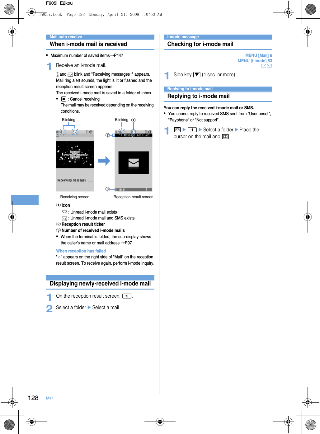 128 MailF905i_E2kouReceiving and handling i-mode mailMail auto receiveWhen i-mode mail is received•Maximum number of saved items➝P4471Receive an i-mode mail. and   blink and &quot;Receiving messages…&quot; appears.Mail ring alert sounds, the light is lit or flashed and the reception result screen appears.The received i-mode mail is saved in a folder of Inbox.•g : Cancel receivingThe mail may be received depending on the receiving conditions.aIcon : Unread i-mode mail exists : Unread i-mode mail and SMS existsbReception result tickercNumber of received i-mode mails•When the terminal is folded, the sub-display shows the caller&apos;s name or mail address.➝P97When reception has failed&quot;×&quot; appears on the right side of &quot;Mail&quot; on the reception result screen. To receive again, perform i-mode inquiry.Displaying newly-received i-mode mail1On the reception result screen, 1.2Select a foldereSelect a maili-mode messageChecking for i-mode mailMENU [Mail] 6MENU [i-mode] 63AA1Side key [▼] (1 sec. or more).Replying to i-mode mailReplying to i-mode mailYou can reply the received i-mode mail or SMS.•You cannot reply to received SMS sent from &quot;User unset&quot;, &quot;Payphone&quot; or &quot;Not support&quot;.1ae1eSelect a folderePlace the cursor on the mail and pBlinkingabcReceiving screen Reception result screenBlinkingF905i.book  Page 128  Monday, April 21, 2008  10:53 AM