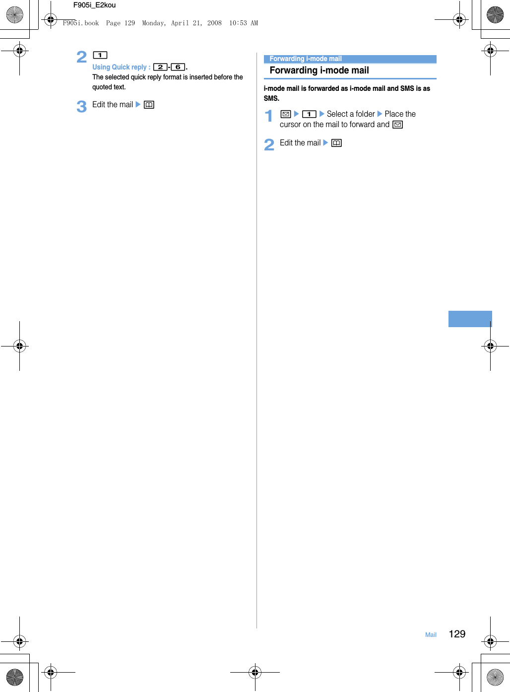129MailF905i_E2kou21Using Quick reply : 2-6.The selected quick reply format is inserted before the quoted text.3Edit the mailepForwarding i-mode mailForwarding i-mode maili-mode mail is forwarded as i-mode mail and SMS is as SMS.1ae1eSelect a folderePlace the cursor on the mail to forward and a2Edit the mailepF905i.book  Page 129  Monday, April 21, 2008  10:53 AM